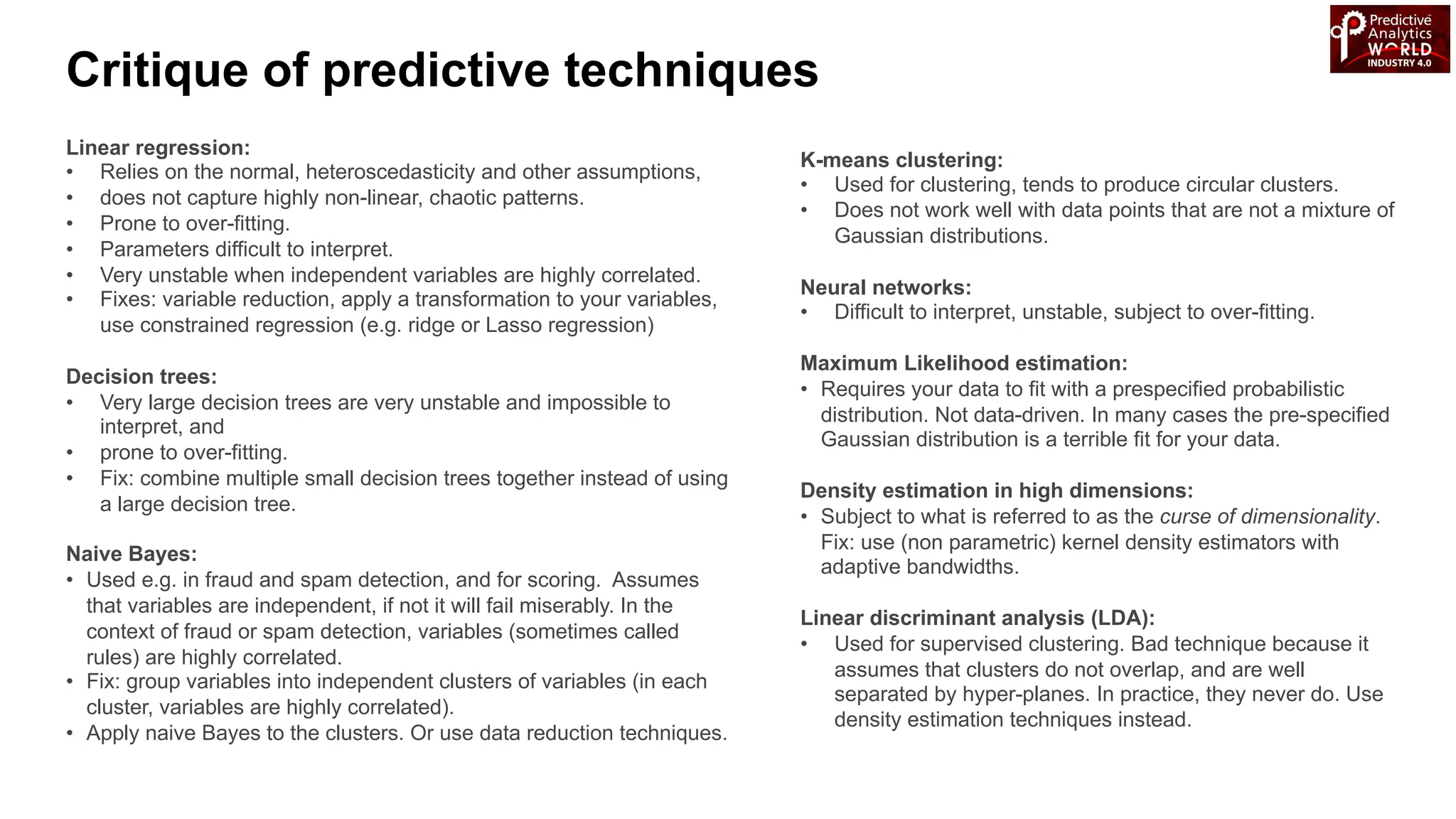 Linear regression:
• Relies on the normal, heteroscedasticity and other assumptions,
• does not capture highly non-linear, chaotic patterns.
• Prone to over-fitting.
• Parameters difficult to interpret.
• Very unstable when independent variables are highly correlated.
• Fixes: variable reduction, apply a transformation to your variables,
use constrained regression (e.g. ridge or Lasso regression)
Decision trees:
• Very large decision trees are very unstable and impossible to
interpret, and
• prone to over-fitting.
• Fix: combine multiple small decision trees together instead of using
a large decision tree.
Naive Bayes:
• Used e.g. in fraud and spam detection, and for scoring. Assumes
that variables are independent, if not it will fail miserably. In the
context of fraud or spam detection, variables (sometimes called
rules) are highly correlated.
• Fix: group variables into independent clusters of variables (in each
cluster, variables are highly correlated).
• Apply naive Bayes to the clusters. Or use data reduction techniques.
K-means clustering:
• Used for clustering, tends to produce circular clusters.
• Does not work well with data points that are not a mixture of
Gaussian distributions.
Neural networks:
• Difficult to interpret, unstable, subject to over-fitting.
Maximum Likelihood estimation:
• Requires your data to fit with a prespecified probabilistic
distribution. Not data-driven. In many cases the pre-specified
Gaussian distribution is a terrible fit for your data.
Density estimation in high dimensions:
• Subject to what is referred to as the curse of dimensionality.
Fix: use (non parametric) kernel density estimators with
adaptive bandwidths.
Linear discriminant analysis (LDA):
• Used for supervised clustering. Bad technique because it
assumes that clusters do not overlap, and are well
separated by hyper-planes. In practice, they never do. Use
density estimation techniques instead.
Critique of predictive techniques
 