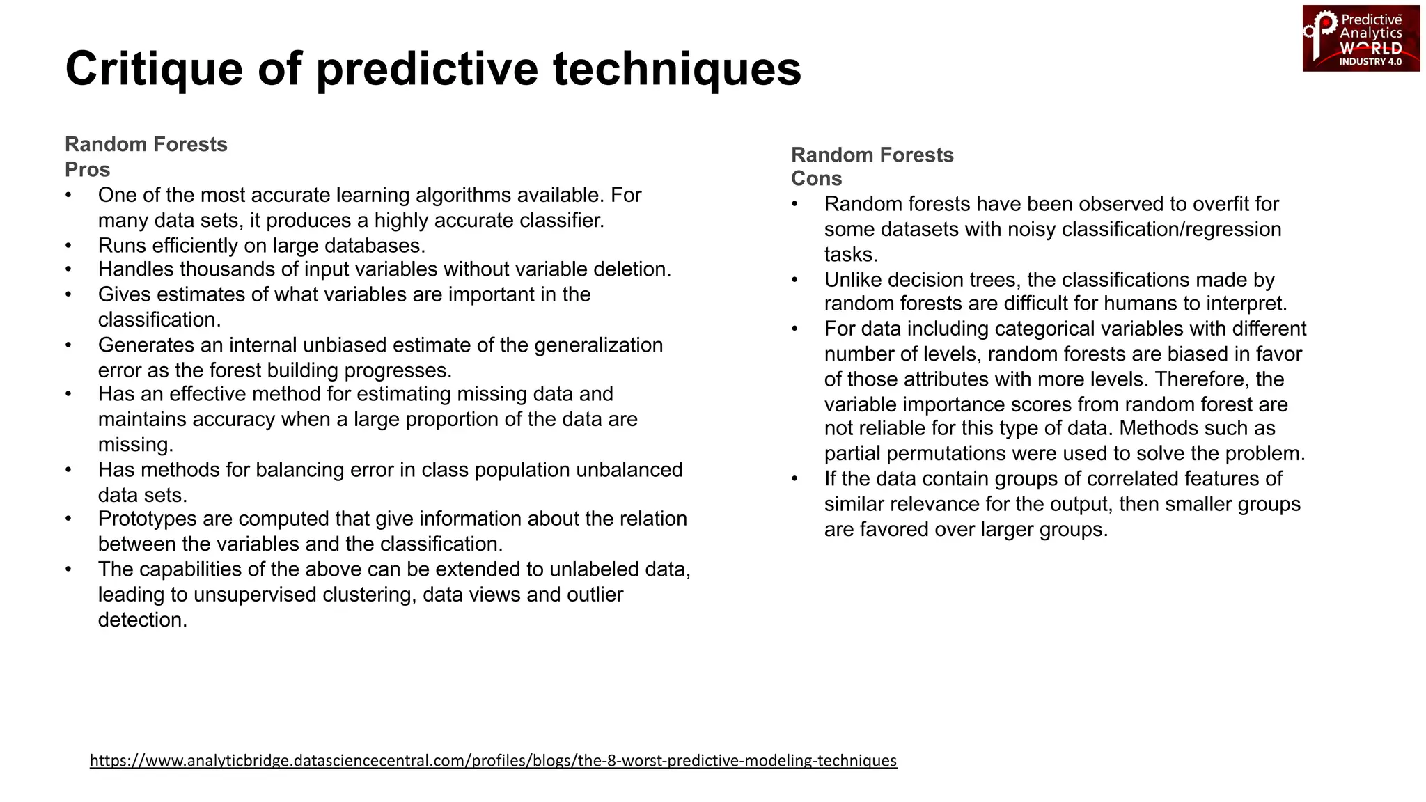 Critique of predictive techniques
https://www.analyticbridge.datasciencecentral.com/profiles/blogs/the-8-worst-predictive-modeling-techniques
Random Forests
Pros
• One of the most accurate learning algorithms available. For
many data sets, it produces a highly accurate classifier.
• Runs efficiently on large databases.
• Handles thousands of input variables without variable deletion.
• Gives estimates of what variables are important in the
classification.
• Generates an internal unbiased estimate of the generalization
error as the forest building progresses.
• Has an effective method for estimating missing data and
maintains accuracy when a large proportion of the data are
missing.
• Has methods for balancing error in class population unbalanced
data sets.
• Prototypes are computed that give information about the relation
between the variables and the classification.
• The capabilities of the above can be extended to unlabeled data,
leading to unsupervised clustering, data views and outlier
detection.
Random Forests
Cons
• Random forests have been observed to overfit for
some datasets with noisy classification/regression
tasks.
• Unlike decision trees, the classifications made by
random forests are difficult for humans to interpret.
• For data including categorical variables with different
number of levels, random forests are biased in favor
of those attributes with more levels. Therefore, the
variable importance scores from random forest are
not reliable for this type of data. Methods such as
partial permutations were used to solve the problem.
• If the data contain groups of correlated features of
similar relevance for the output, then smaller groups
are favored over larger groups.
 