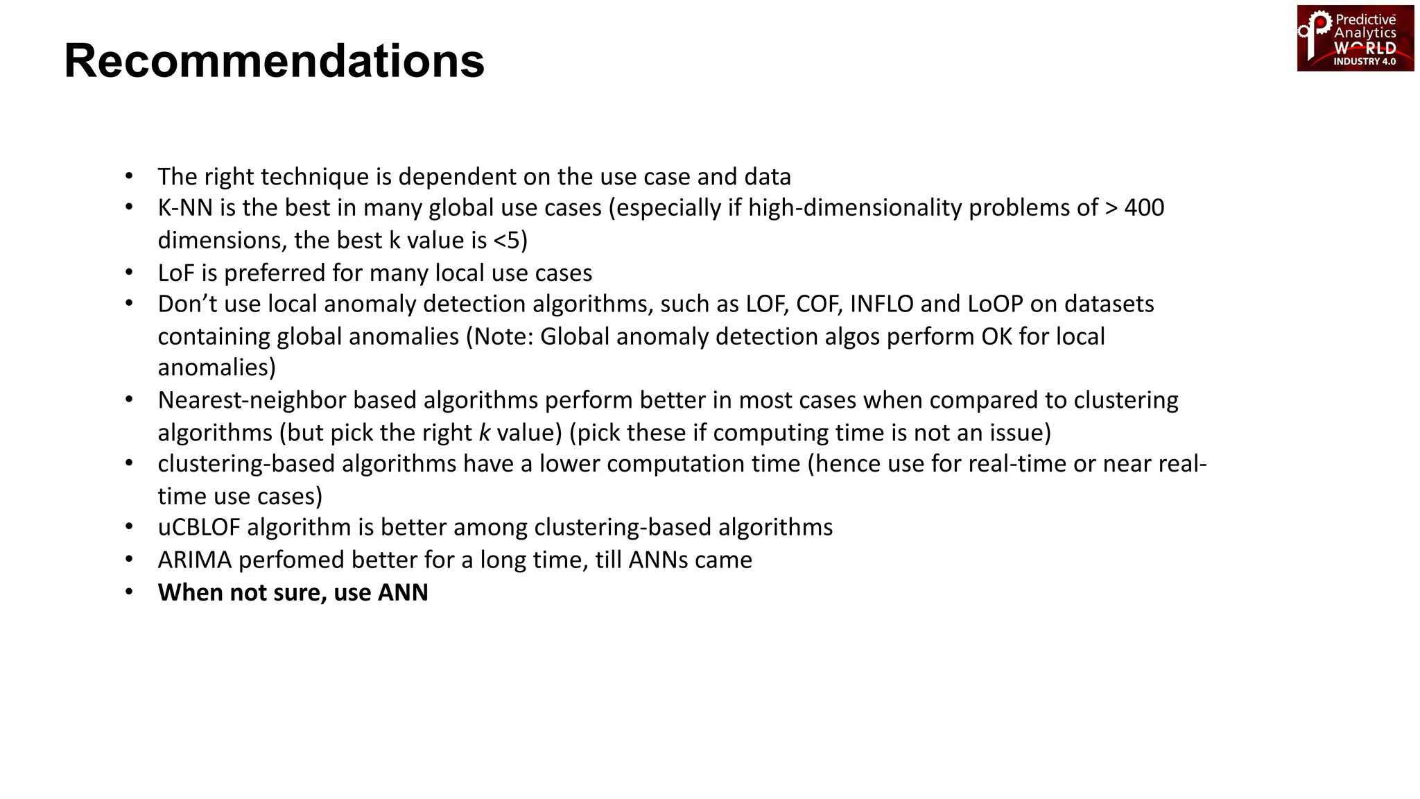 • The right technique is dependent on the use case and data
• K-NN is the best in many global use cases (especially if high-dimensionality problems of > 400
dimensions, the best k value is <5)
• LoF is preferred for many local use cases
• Don’t use local anomaly detection algorithms, such as LOF, COF, INFLO and LoOP on datasets
containing global anomalies (Note: Global anomaly detection algos perform OK for local
anomalies)
• Nearest-neighbor based algorithms perform better in most cases when compared to clustering
algorithms (but pick the right k value) (pick these if computing time is not an issue)
• clustering-based algorithms have a lower computation time (hence use for real-time or near real-
time use cases)
• uCBLOF algorithm is better among clustering-based algorithms
• ARIMA perfomed better for a long time, till ANNs came
• When not sure, use ANN
Recommendations
 