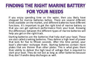 If you enjoy spending time on the water, then you likely have
shopped for marine batteries before. There are several different
kinds available on the market, and different batteries have different
functions. It’s important to get the right kind of marine battery so
that you can get optimum performance from your boat. Knowing
the differences between the different types of marine batteries will
help you get on the right track.
Starting batteries are the batteries that help start your boat. These
are also called cranking batteries. They deliver a high level of power
that lasts for five to fifteen seconds. After this time period, your
boat’s alternator recharges them. Starting batteries contain more
plates that are thinner than other plates. This is what gives them
their ability to deliver the high level of voltage that is required to
start your boat. They do not last as long as other batteries because
they don’t handle deep discharges as well.
 