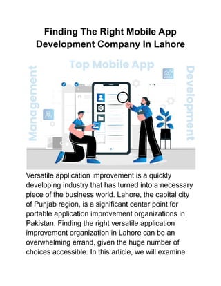 Finding The Right Mobile App
Development Company In Lahore
Versatile application improvement is a quickly
developing industry that has turned into a necessary
piece of the business world. Lahore, the capital city
of Punjab region, is a significant center point for
portable application improvement organizations in
Pakistan. Finding the right versatile application
improvement organization in Lahore can be an
overwhelming errand, given the huge number of
choices accessible. In this article, we will examine
 