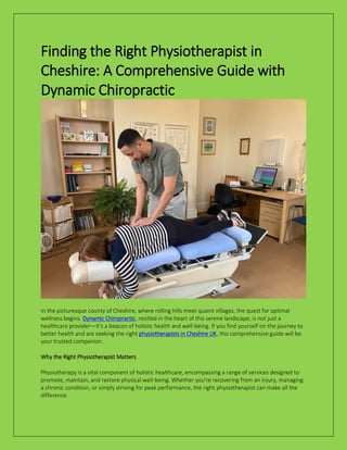 Finding the Right Physiotherapist in
Cheshire: A Comprehensive Guide with
Dynamic Chiropractic
In the picturesque county of Cheshire, where rolling hills meet quaint villages, the quest for optimal
wellness begins. Dynamic Chiropractic, nestled in the heart of this serene landscape, is not just a
healthcare provider—it's a beacon of holistic health and well-being. If you find yourself on the journey to
better health and are seeking the right physiotherapists in Cheshire UK, this comprehensive guide will be
your trusted companion.
Why the Right Physiotherapist Matters
Physiotherapy is a vital component of holistic healthcare, encompassing a range of services designed to
promote, maintain, and restore physical well-being. Whether you're recovering from an injury, managing
a chronic condition, or simply striving for peak performance, the right physiotherapist can make all the
difference.
 