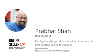 Prabhat Shah
Online Seller UK
Finding the right products to sell on Amazon and
best practise selling techniques
@onlineselleruk
https://www.slideshare.net/daytodayebay
 