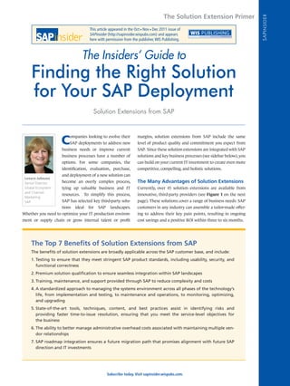 The Solution Extension Primer




                                                                                                                                  SAP INSIDER
                                    This article appeared in the Oct Nov Dec 2011 issue of
                                                                    n    n


                                    SAPinsider (http://sapinsider.wispubs.com) and appears
                                    here with permission from the publisher, WIS Publishing.



                                 The Insiders’ Guide to
     Finding the Right Solution
     for Your SAP Deployment
                                      Solution Extensions from SAP



                    C
                        ompanies looking to evolve their          margins, solution extensions from SAP include the same
                        SAP deployments to address new            level of product quality and commitment you expect from
                    business needs or improve current             SAP. Since these solution extensions are integrated with SAP
                    business processes have a number of           solutions and key business processes (see sidebar below), you
                    options. For some companies, the              can build on your current IT investment to create even more
                    identification, evaluation, purchase,         competitive, compelling, and holistic solutions.
                    and deployment of a new solution can
 Lenore Johnson
 Senior Director,   become an overly complex process,             The Many Advantages of Solution Extensions
 Global Ecosystem   tying up valuable business and IT             Currently, over 45 solution extensions are available from
 and Channel
                    resources.   To simplify this process,        innovative, third-party providers (see Figure 1 on the next
 Marketing
 SAP                SAP has selected key third-party solu-        page). These solutions cover a range of business needs: SAP
                    tions   ideal   for   SAP    landscapes.      customers in any industry can assemble a tailor-made offer-
Whether you need to optimize your IT production environ-          ing to address their key pain points, resulting in ongoing
ment or supply chain or grow internal talent or profit            cost savings and a positive ROI within three to six months.




    The Top 7 Benefits of Solution Extensions from SAP
    The benefits of solution extensions are broadly applicable across the SAP customer base, and include:
    1.	Testing to ensure that they meet stringent SAP product standards, including usability, security, and
       functional correctness
    2.	Premium solution qualification to ensure seamless integration within SAP landscapes
    3.	Training, maintenance, and support provided through SAP to reduce complexity and costs
    4.	A standardized approach to managing the systems environment across all phases of the technology’s
       life, from implementation and testing, to maintenance and operations, to monitoring, optimizing,
       and upgrading
    5.	State-of-the-art tools, techniques, content, and best practices assist in identifying risks and
       providing faster time-to-issue resolution, ensuring that you meet the service-level objectives for
       the business
    6.	The ability to better manage administrative overhead costs associated with maintaining multiple ven-
       dor relationships
    7.	SAP roadmap integration ensures a future migration path that promises alignment with future SAP
       direction and IT investments




                                                Subscribe today. Visit sapinsider.wispubs.com.
 