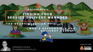 Finding your
service delivery manager
SquirrelNorth
FERNANDO CUENCA
fernando@squirrelnorth.com
T h e s c a r y q u e s t i o n o f
“ w h o ’ s r e s p o n s i b l e f o r
d e l i v e r y h e r e ? ”
August 22nd, 2022
 