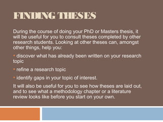 FINDING THESES
During the course of doing your PhD or Masters thesis, it
will be useful for you to consult theses completed by other
research students. Looking at other theses can, amongst
other things, help you:
• discover what has already been written on your research
topic
• refine a research topic
• identify gaps in your topic of interest.
It will also be useful for you to see how theses are laid out,
and to see what a methodology chapter or a literature
review looks like before you start on your own.
 