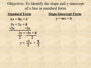 Objective- To identify the slope and y-intercept
          of a line in standard form.
Standard Form            Slope-Intercept Form
 Ax + By = C                 y = mx + b
  3x + 2y = 8
 -3x        -3x
       2y = -3x + 8
        2        2
         y=  -3 x + 8
              2     2
 