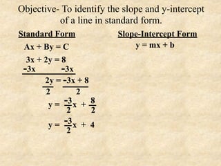 Objective- To identify the slope and y-intercept
          of a line in standard form.
Standard Form            Slope-Intercept Form
 Ax + By = C                 y = mx + b
  3x + 2y = 8
 -3x        -3x
       2y = -3x + 8
        2        2
         y=  -3 x + 8
              2     2
         y = -3 x + 4
              2
 