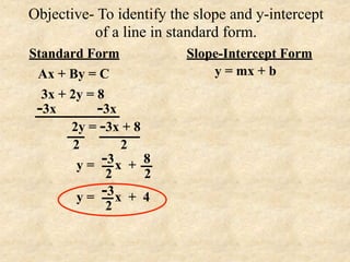 Objective- To identify the slope and y-intercept
          of a line in standard form.
Standard Form            Slope-Intercept Form
 Ax + By = C                 y = mx + b
  3x + 2y = 8
 -3x        -3x
       2y = -3x + 8
        2        2
         y=  -3 x + 8
              2     2
         y = -3 x + 4
              2
 
