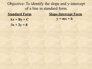 Objective- To identify the slope and y-intercept
          of a line in standard form.
Standard Form            Slope-Intercept Form
 Ax + By = C                 y = mx + b
  3x + 2y = 8
 