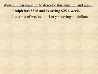 Write a linear equation to describe this situation and graph.
      Ralph has $300 and is saving $25 a week.
     Let x = # of weeks       Let y = savings in dollars
 