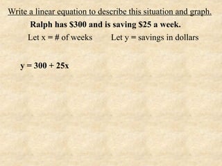 Write a linear equation to describe this situation and graph.
      Ralph has $300 and is saving $25 a week.
     Let x = # of weeks       Let y = savings in dollars


   y = 300 + 25x
 