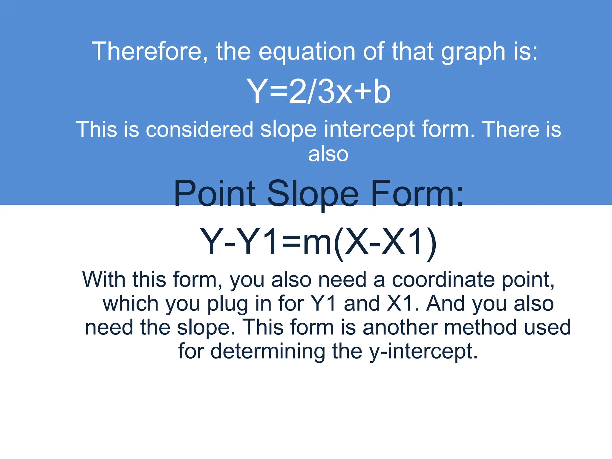 Therefore, the equation of that graph is:Y=2/3x+bThis is considered slope intercept form. There is also Point Slope Form:Y-Y1=m(X-X1) With this form, you also need a coordinate point, which you plug in for Y1 and X1. And you also need the slope. This form is another method used for determining the y-intercept.