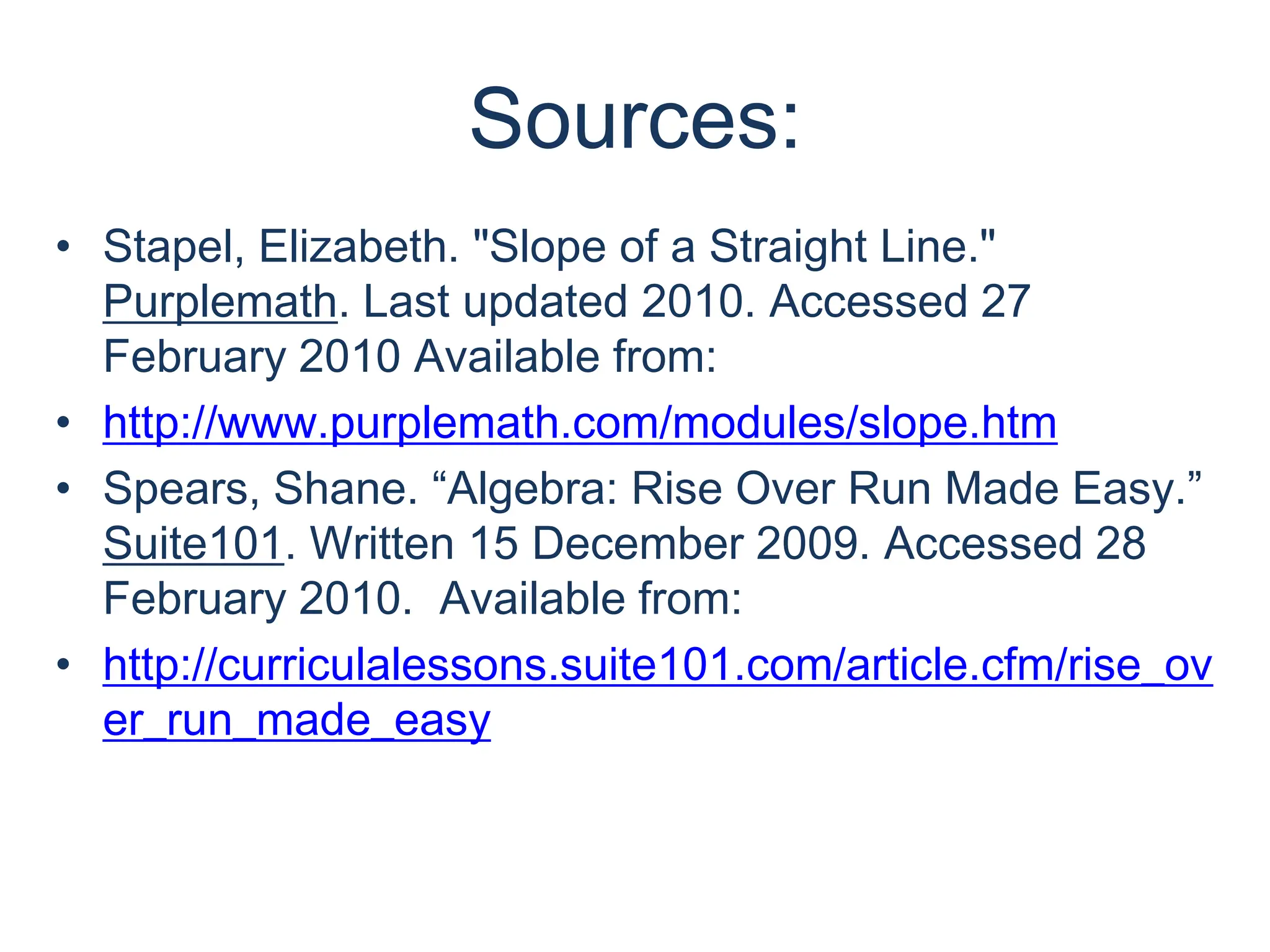 Sources:Stapel, Elizabeth. "Slope of a Straight Line." Purplemath. Last updated 2010. Accessed 27 February 2010 Available from:http://www.purplemath.com/modules/slope.htmSpears, Shane. “Algebra: Rise Over Run Made Easy.” Suite101. Written 15 December 2009. Accessed 28 February 2010.  Available from:http://curriculalessons.suite101.com/article.cfm/rise_over_run_made_easy 