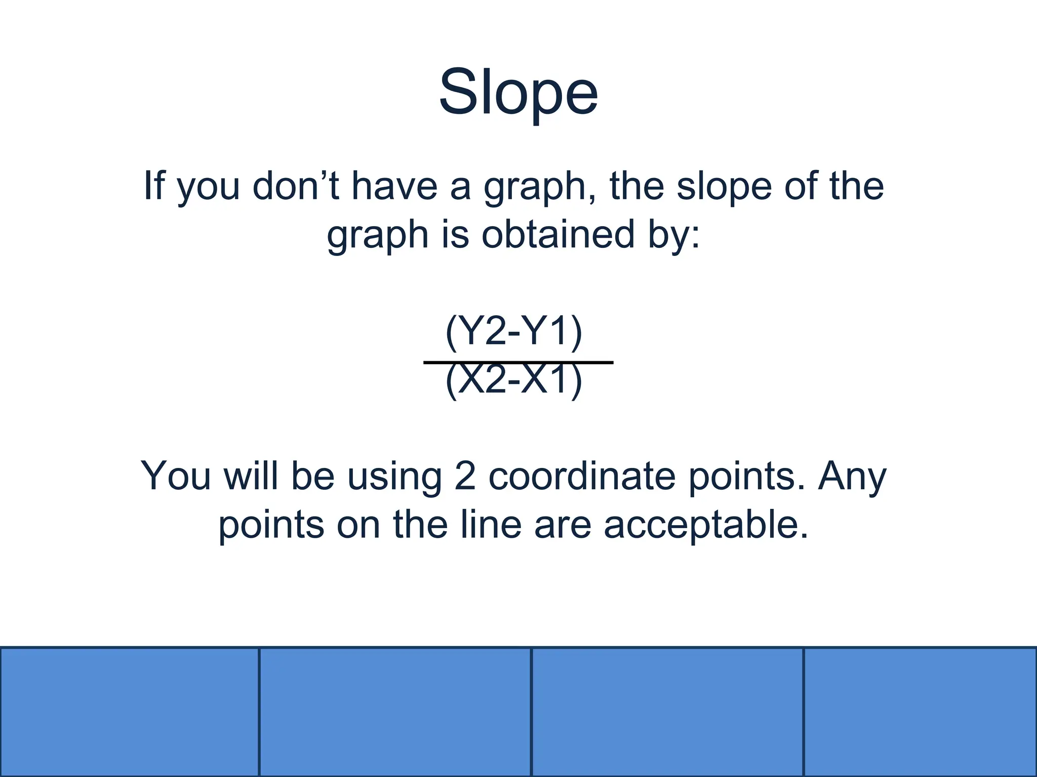 SlopeIf you don’t have a graph, the slope of the graph is obtained by: (Y2-Y1)(X2-X1)You will be using 2 coordinate points. Any points on the line are acceptable. 
