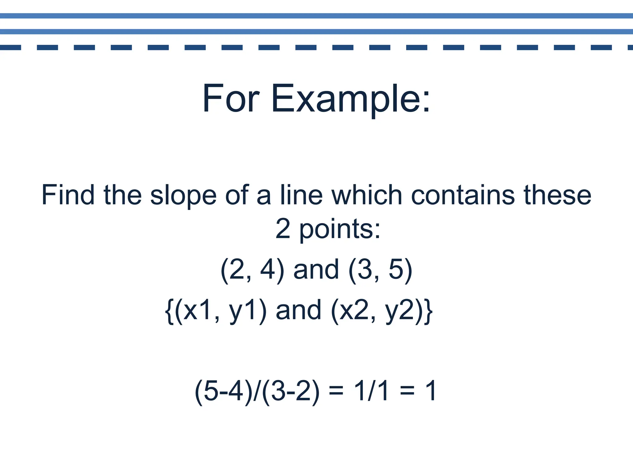 For Example:Find the slope of a line which contains these 2 points: (2, 4) and (3, 5)			{(x1, y1) and (x2, y2)}(5-4)/(3-2) = 1/1 = 1
