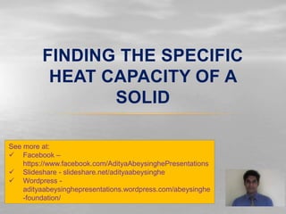 FINDING THE SPECIFIC
HEAT CAPACITY OF A
SOLID
See more at:
 Facebook –
https://www.facebook.com/AdityaAbeysinghePresentations
 Slideshare - slideshare.net/adityaabeysinghe
 Wordpress -
adityaabeysinghepresentations.wordpress.com/abeysinghe
-foundation/
 