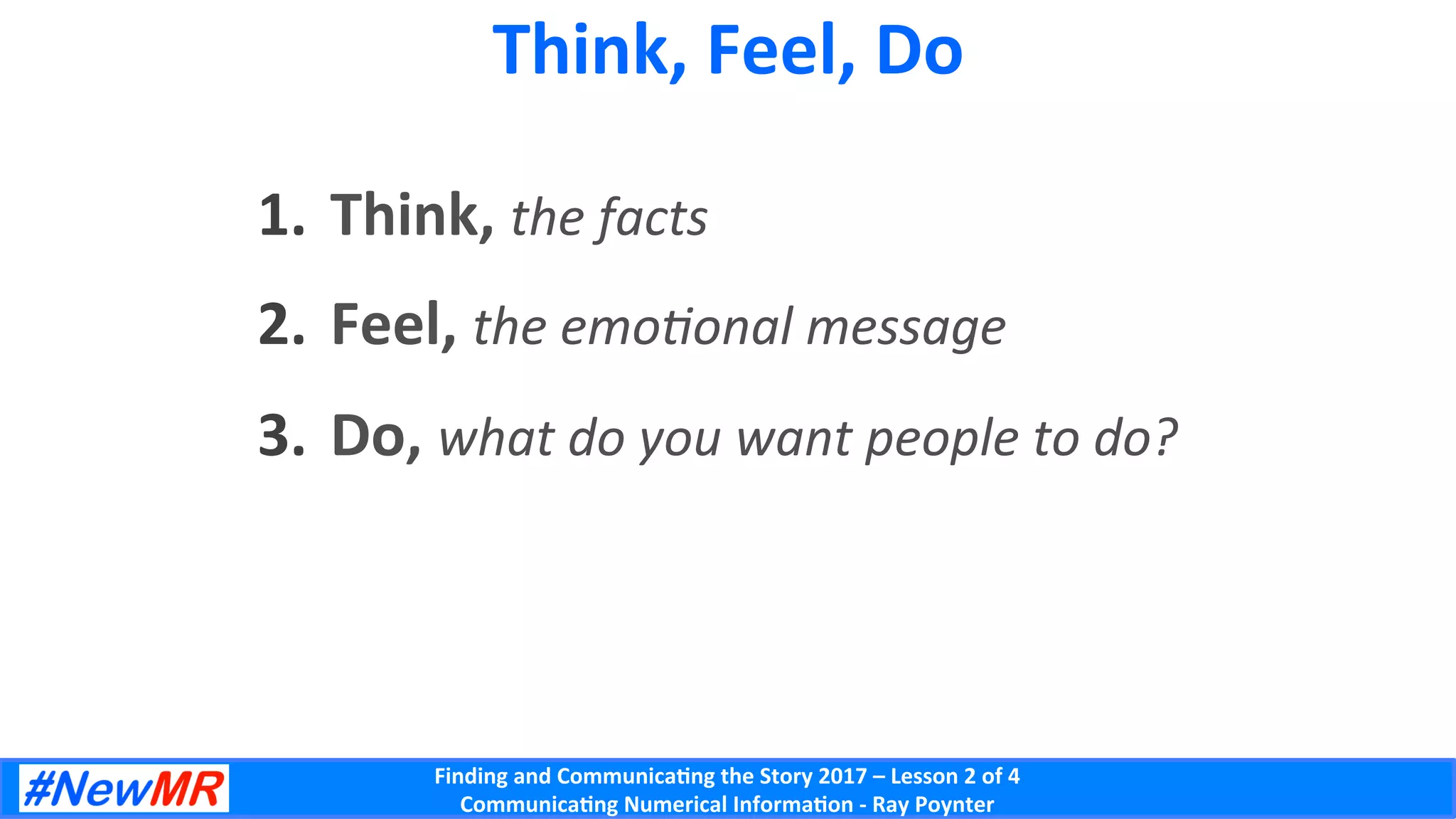 Finding	and	Communica-ng	the	Story	2017	–	Lesson	2	of	4	
Communica-ng	Numerical	Informa-on	-	Ray	Poynter	
Think,	Feel,	Do	
1.  Think,	the	facts	
2.  Feel,	the	emo;onal	message	
3.  Do,	what	do	you	want	people	to	do?	
 