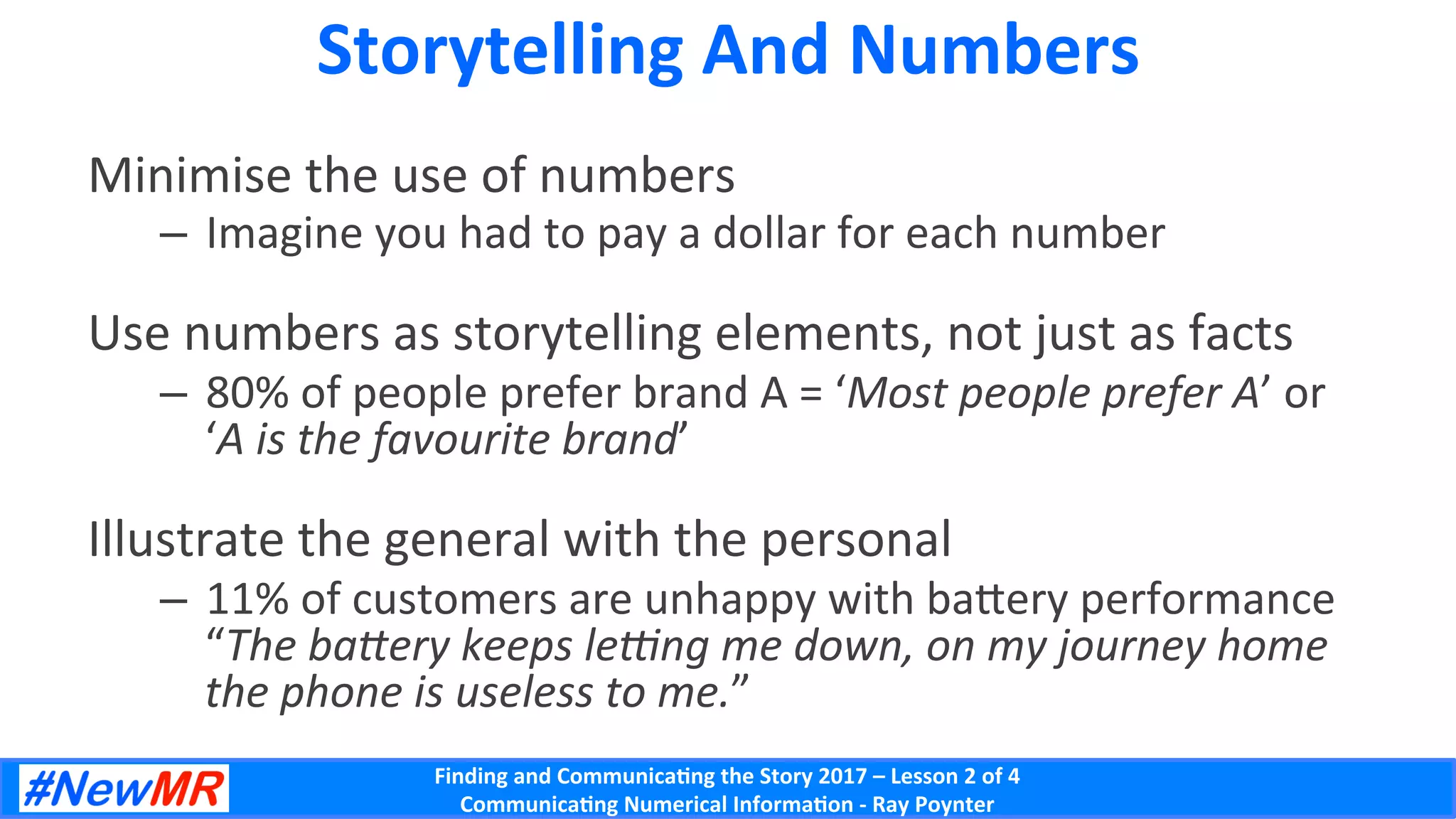 Finding	and	Communica-ng	the	Story	2017	–	Lesson	2	of	4	
Communica-ng	Numerical	Informa-on	-	Ray	Poynter	
Storytelling	And	Numbers	
Minimise	the	use	of	numbers	
–  Imagine	you	had	to	pay	a	dollar	for	each	number	
Use	numbers	as	storytelling	elements,	not	just	as	facts	
–  80%	of	people	prefer	brand	A	=	‘Most	people	prefer	A’	or	
‘A	is	the	favourite	brand’	
Illustrate	the	general	with	the	personal	
–  11%	of	customers	are	unhappy	with	baWery	performance	
“The	baDery	keeps	leFng	me	down,	on	my	journey	home	
the	phone	is	useless	to	me.”	
 