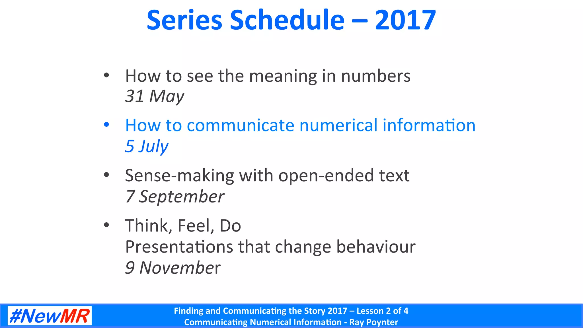 Finding	and	Communica-ng	the	Story	2017	–	Lesson	2	of	4	
Communica-ng	Numerical	Informa-on	-	Ray	Poynter	
Series	Schedule	–	2017	
•  How	to	see	the	meaning	in	numbers	
31	May	
•  How	to	communicate	numerical	informaDon	
5	July	
•  Sense-making	with	open-ended	text	
7	September	
•  Think,	Feel,	Do	
PresentaDons	that	change	behaviour	
9	November	
 