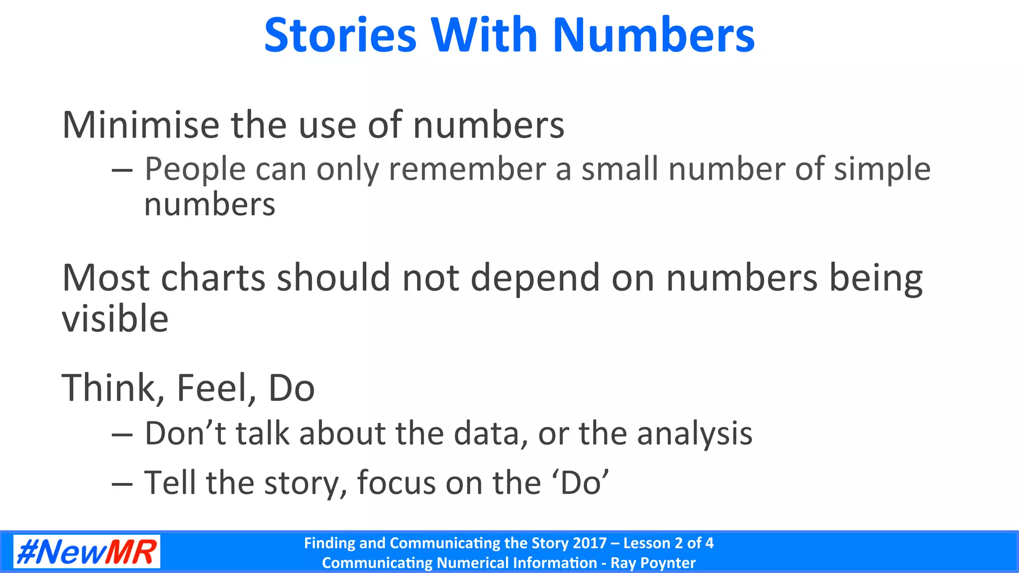 Finding	and	Communica-ng	the	Story	2017	–	Lesson	2	of	4	
Communica-ng	Numerical	Informa-on	-	Ray	Poynter	
Stories	With	Numbers	
Minimise	the	use	of	numbers	
–  People	can	only	remember	a	small	number	of	simple	
numbers	
Most	charts	should	not	depend	on	numbers	being	
visible	
Think,	Feel,	Do	
–  Don’t	talk	about	the	data,	or	the	analysis	
–  Tell	the	story,	focus	on	the	‘Do’	
 