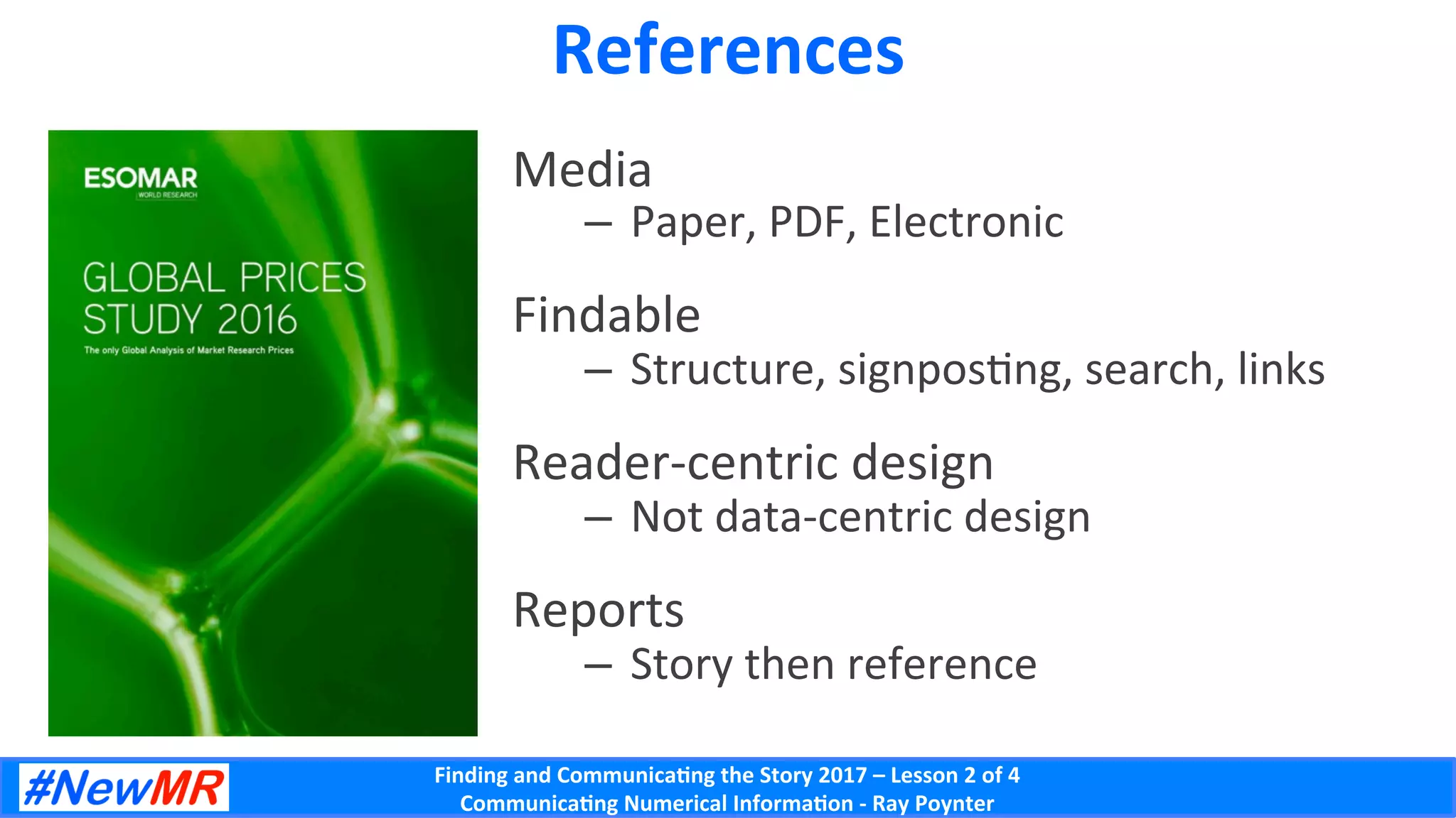 Finding	and	Communica-ng	the	Story	2017	–	Lesson	2	of	4	
Communica-ng	Numerical	Informa-on	-	Ray	Poynter	
References	
Media	
–  Paper,	PDF,	Electronic	
Findable	
–  Structure,	signposDng,	search,	links	
Reader-centric	design	
–  Not	data-centric	design	
Reports	
–  Story	then	reference	
 