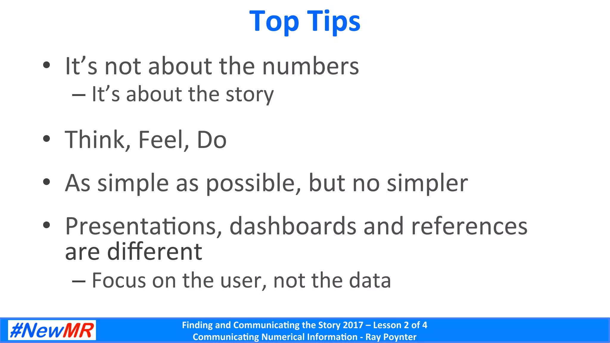 Finding	and	Communica-ng	the	Story	2017	–	Lesson	2	of	4	
Communica-ng	Numerical	Informa-on	-	Ray	Poynter	
Top	Tips	
•  It’s	not	about	the	numbers	
– It’s	about	the	story	
•  Think,	Feel,	Do	
•  As	simple	as	possible,	but	no	simpler	
•  PresentaDons,	dashboards	and	references	
are	diﬀerent	
– Focus	on	the	user,	not	the	data	
 