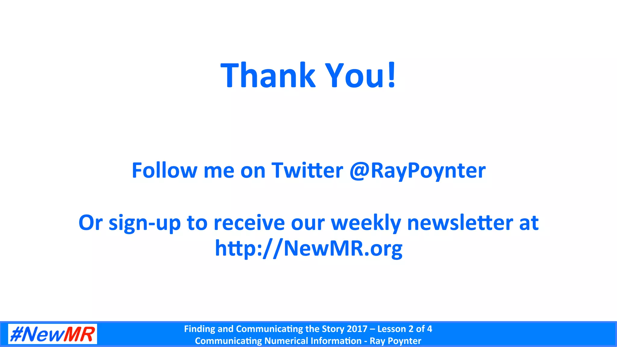 Finding	and	Communica-ng	the	Story	2017	–	Lesson	2	of	4	
Communica-ng	Numerical	Informa-on	-	Ray	Poynter	
Thank	You!	
	
	
Follow	me	on	Twicer	@RayPoynter	
	
Or	sign-up	to	receive	our	weekly	newslecer	at		
hcp://NewMR.org			
 