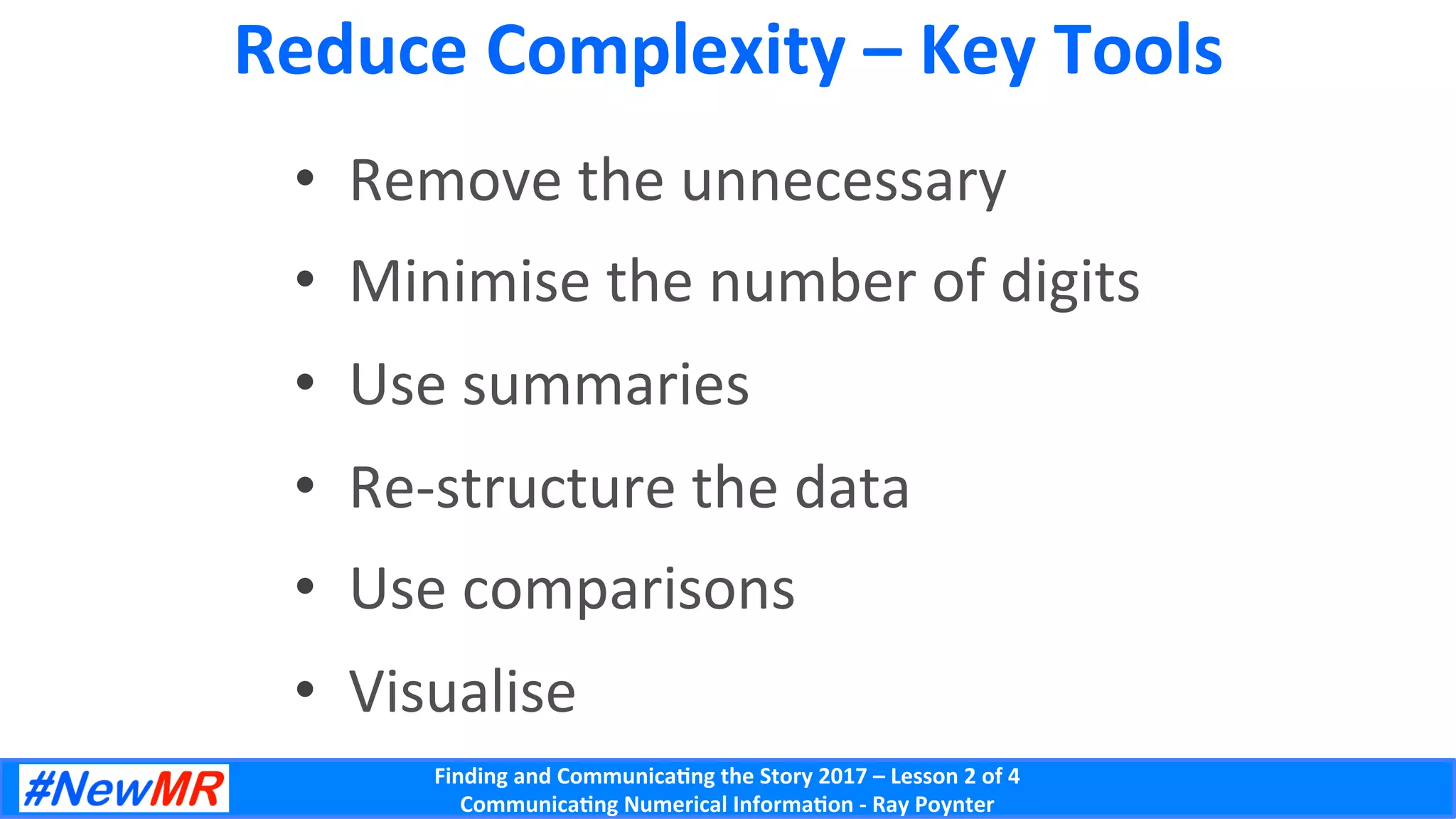 Finding	and	Communica-ng	the	Story	2017	–	Lesson	2	of	4	
Communica-ng	Numerical	Informa-on	-	Ray	Poynter	
Reduce	Complexity	–	Key	Tools	
•  Remove	the	unnecessary	
•  Minimise	the	number	of	digits	
•  Use	summaries	
•  Re-structure	the	data	
•  Use	comparisons	
•  Visualise	
 