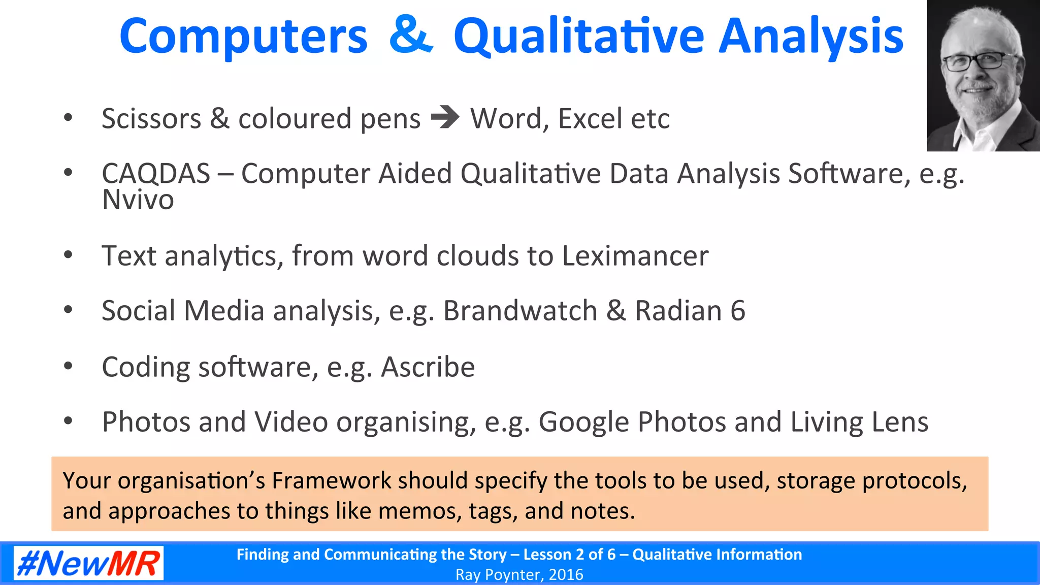 Finding	
  and	
  Communica-ng	
  the	
  Story	
  –	
  Lesson	
  2	
  of	
  6	
  –	
  Qualita-ve	
  Informa-on	
  
Ray	
  Poynter,	
  2016	
  
Computers	
  ＆ Qualita-ve	
  Analysis	
  
•  Scissors	
  &	
  coloured	
  pens	
  è	
  Word,	
  Excel	
  etc	
  
•  CAQDAS	
  –	
  Computer	
  Aided	
  Qualita5ve	
  Data	
  Analysis	
  Soware,	
  e.g.	
  
Nvivo	
  
•  Text	
  analy5cs,	
  from	
  word	
  clouds	
  to	
  Leximancer	
  
•  Social	
  Media	
  analysis,	
  e.g.	
  Brandwatch	
  &	
  Radian	
  6	
  
•  Coding	
  soware,	
  e.g.	
  Ascribe	
  
•  Photos	
  and	
  Video	
  organising,	
  e.g.	
  Google	
  Photos	
  and	
  Living	
  Lens	
  
Your	
  organisa5on’s	
  Framework	
  should	
  specify	
  the	
  tools	
  to	
  be	
  used,	
  storage	
  protocols,	
  
and	
  approaches	
  to	
  things	
  like	
  memos,	
  tags,	
  and	
  notes.	
  
 