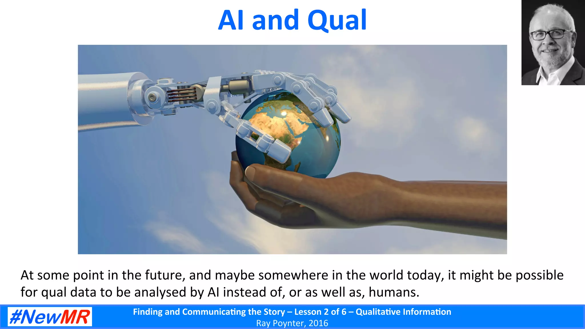 Finding	
  and	
  Communica-ng	
  the	
  Story	
  –	
  Lesson	
  2	
  of	
  6	
  –	
  Qualita-ve	
  Informa-on	
  
Ray	
  Poynter,	
  2016	
  
AI	
  and	
  Qual	
  
At	
  some	
  point	
  in	
  the	
  future,	
  and	
  maybe	
  somewhere	
  in	
  the	
  world	
  today,	
  it	
  might	
  be	
  possible	
  
for	
  qual	
  data	
  to	
  be	
  analysed	
  by	
  AI	
  instead	
  of,	
  or	
  as	
  well	
  as,	
  humans.	
  
 
