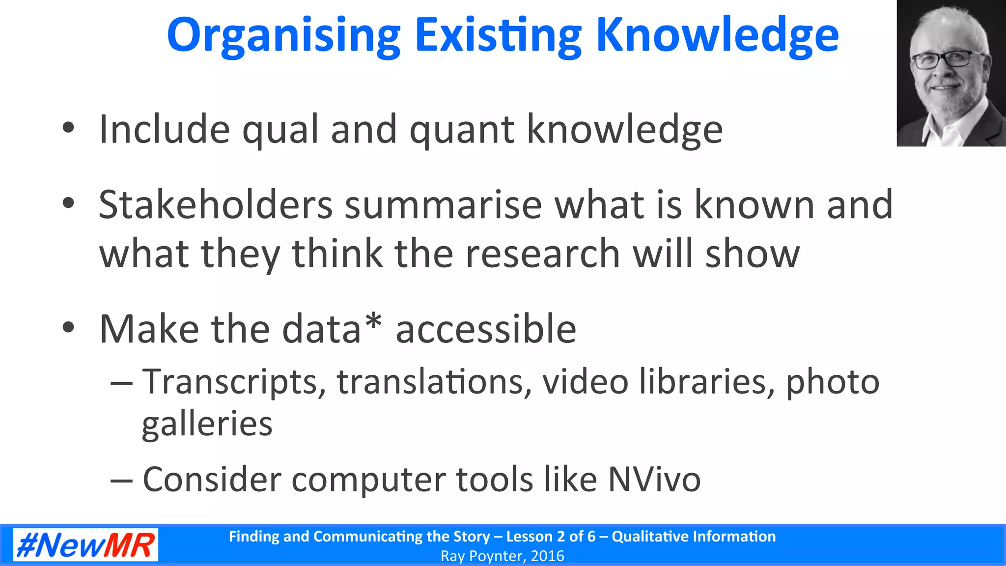 Finding	
  and	
  Communica-ng	
  the	
  Story	
  –	
  Lesson	
  2	
  of	
  6	
  –	
  Qualita-ve	
  Informa-on	
  
Ray	
  Poynter,	
  2016	
  
Organising	
  Exis-ng	
  Knowledge	
  
•  Include	
  qual	
  and	
  quant	
  knowledge	
  
•  Stakeholders	
  summarise	
  what	
  is	
  known	
  and	
  
what	
  they	
  think	
  the	
  research	
  will	
  show	
  
•  Make	
  the	
  data*	
  accessible	
  
– Transcripts,	
  transla5ons,	
  video	
  libraries,	
  photo	
  
galleries	
  
– Consider	
  computer	
  tools	
  like	
  NVivo	
  
 