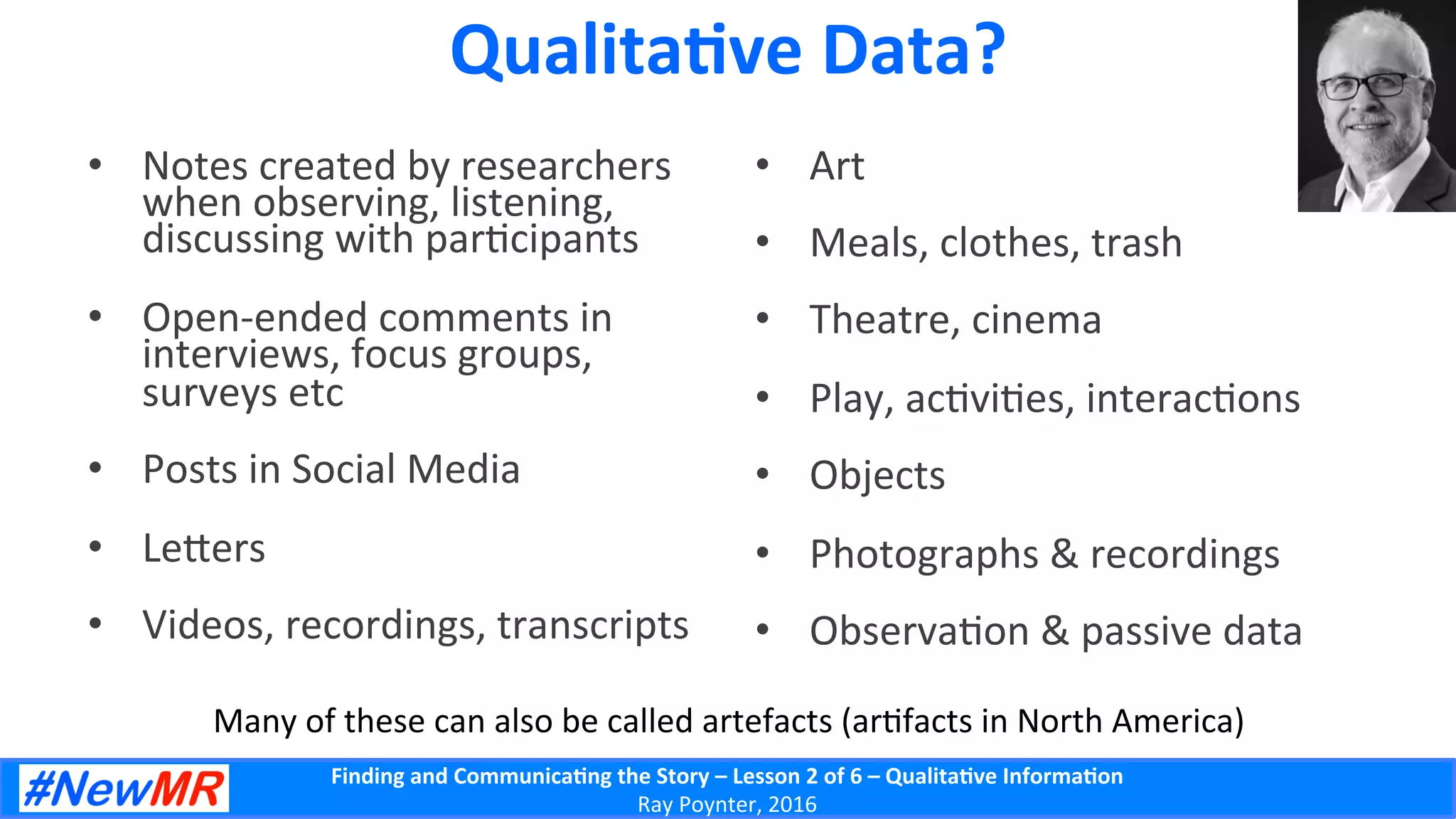Finding	
  and	
  Communica-ng	
  the	
  Story	
  –	
  Lesson	
  2	
  of	
  6	
  –	
  Qualita-ve	
  Informa-on	
  
Ray	
  Poynter,	
  2016	
  
Qualita-ve	
  Data?	
  
•  Notes	
  created	
  by	
  researchers	
  
when	
  observing,	
  listening,	
  
discussing	
  with	
  par5cipants	
  
•  Open-­‐ended	
  comments	
  in	
  
interviews,	
  focus	
  groups,	
  
surveys	
  etc	
  
•  Posts	
  in	
  Social	
  Media	
  
•  Le]ers	
  
•  Videos,	
  recordings,	
  transcripts	
  
•  Art	
  
•  Meals,	
  clothes,	
  trash	
  
•  Theatre,	
  cinema	
  
•  Play,	
  ac5vi5es,	
  interac5ons	
  
•  Objects	
  
•  Photographs	
  &	
  recordings	
  
•  Observa5on	
  &	
  passive	
  data	
  
Many	
  of	
  these	
  can	
  also	
  be	
  called	
  artefacts	
  (ar5facts	
  in	
  North	
  America)	
  
 