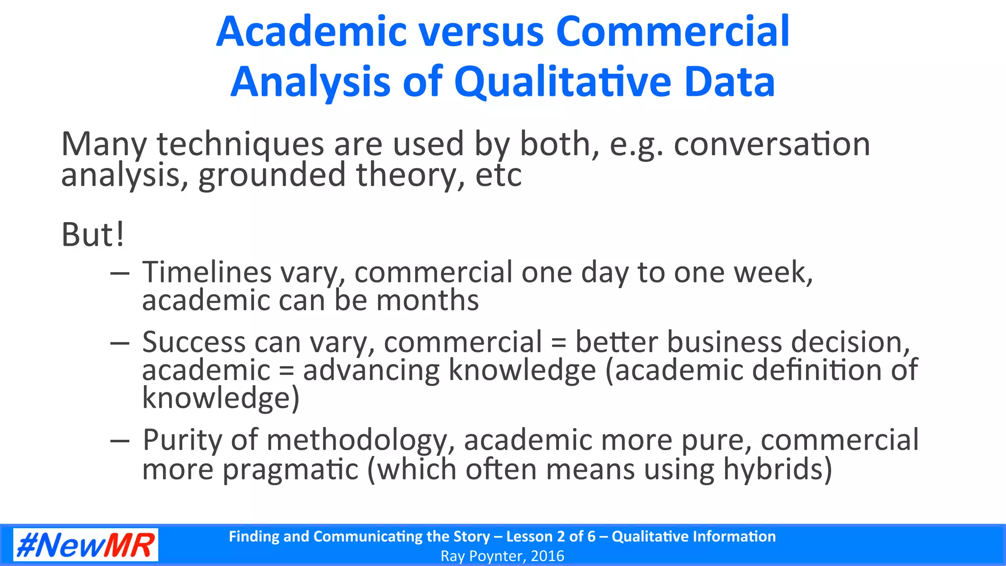 Finding	
  and	
  Communica-ng	
  the	
  Story	
  –	
  Lesson	
  2	
  of	
  6	
  –	
  Qualita-ve	
  Informa-on	
  
Ray	
  Poynter,	
  2016	
  
Academic	
  versus	
  Commercial	
  
Analysis	
  of	
  Qualita-ve	
  Data	
  
Many	
  techniques	
  are	
  used	
  by	
  both,	
  e.g.	
  conversa5on	
  
analysis,	
  grounded	
  theory,	
  etc	
  
But!	
  	
  
–  Timelines	
  vary,	
  commercial	
  one	
  day	
  to	
  one	
  week,	
  
academic	
  can	
  be	
  months	
  
–  Success	
  can	
  vary,	
  commercial	
  =	
  be]er	
  business	
  decision,	
  
academic	
  =	
  advancing	
  knowledge	
  (academic	
  deﬁni5on	
  of	
  
knowledge)	
  
–  Purity	
  of	
  methodology,	
  academic	
  more	
  pure,	
  commercial	
  
more	
  pragma5c	
  (which	
  oen	
  means	
  using	
  hybrids)	
  
 