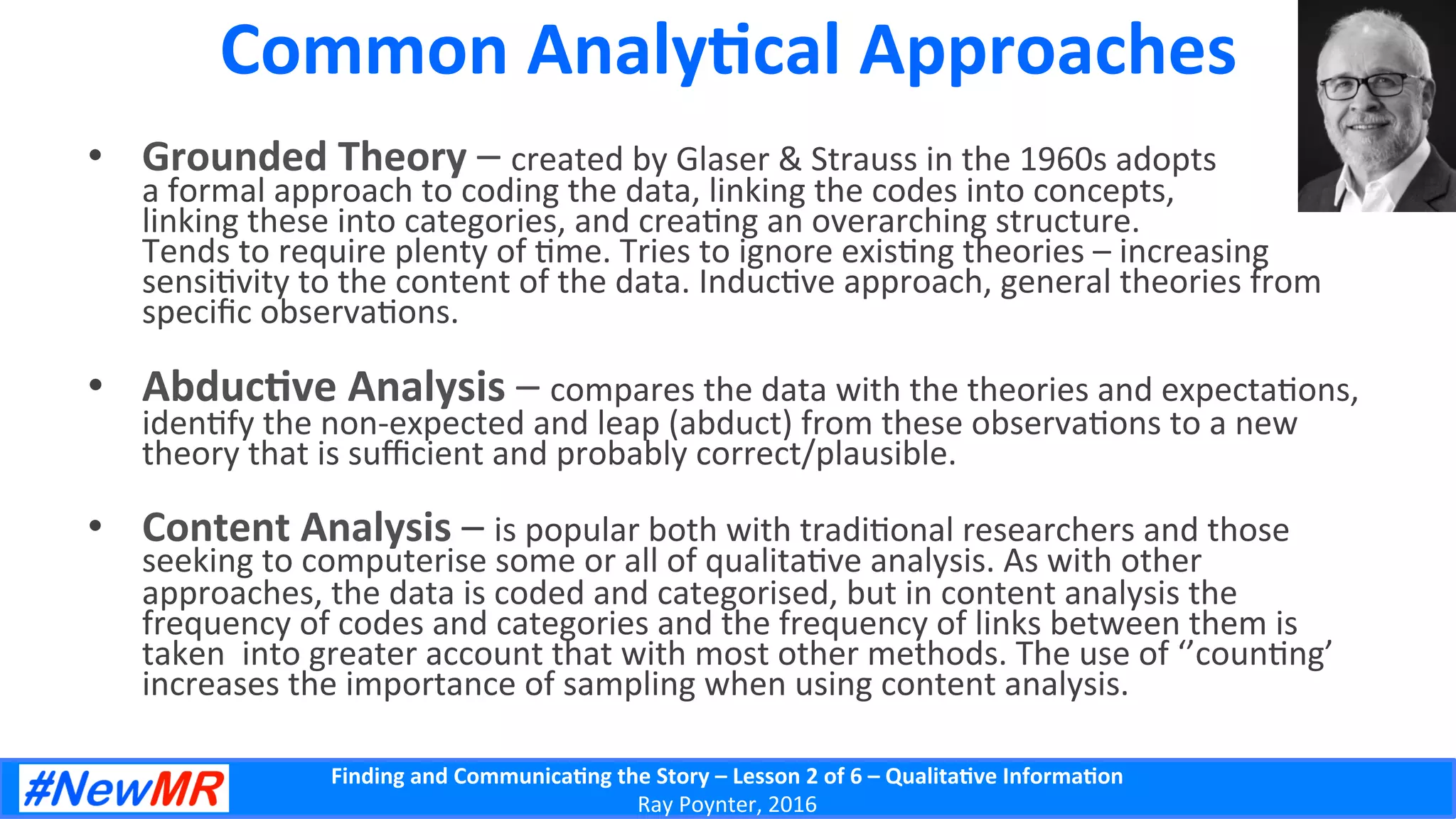 Finding	
  and	
  Communica-ng	
  the	
  Story	
  –	
  Lesson	
  2	
  of	
  6	
  –	
  Qualita-ve	
  Informa-on	
  
Ray	
  Poynter,	
  2016	
  
Common	
  Analy-cal	
  Approaches	
  
•  Grounded	
  Theory	
  –	
  created	
  by	
  Glaser	
  &	
  Strauss	
  in	
  the	
  1960s	
  adopts	
  
a	
  formal	
  approach	
  to	
  coding	
  the	
  data,	
  linking	
  the	
  codes	
  into	
  concepts,	
  
linking	
  these	
  into	
  categories,	
  and	
  crea5ng	
  an	
  overarching	
  structure.	
  	
  
Tends	
  to	
  require	
  plenty	
  of	
  5me.	
  Tries	
  to	
  ignore	
  exis5ng	
  theories	
  –	
  increasing	
  
sensi5vity	
  to	
  the	
  content	
  of	
  the	
  data.	
  Induc5ve	
  approach,	
  general	
  theories	
  from	
  
speciﬁc	
  observa5ons.	
  
•  Abduc-ve	
  Analysis	
  –	
  compares	
  the	
  data	
  with	
  the	
  theories	
  and	
  expecta5ons,	
  
iden5fy	
  the	
  non-­‐expected	
  and	
  leap	
  (abduct)	
  from	
  these	
  observa5ons	
  to	
  a	
  new	
  
theory	
  that	
  is	
  suﬃcient	
  and	
  probably	
  correct/plausible.	
  
•  Content	
  Analysis	
  –	
  is	
  popular	
  both	
  with	
  tradi5onal	
  researchers	
  and	
  those	
  
seeking	
  to	
  computerise	
  some	
  or	
  all	
  of	
  qualita5ve	
  analysis.	
  As	
  with	
  other	
  
approaches,	
  the	
  data	
  is	
  coded	
  and	
  categorised,	
  but	
  in	
  content	
  analysis	
  the	
  
frequency	
  of	
  codes	
  and	
  categories	
  and	
  the	
  frequency	
  of	
  links	
  between	
  them	
  is	
  
taken	
  	
  into	
  greater	
  account	
  that	
  with	
  most	
  other	
  methods.	
  The	
  use	
  of	
  ‘’coun5ng’	
  
increases	
  the	
  importance	
  of	
  sampling	
  when	
  using	
  content	
  analysis.	
  
 