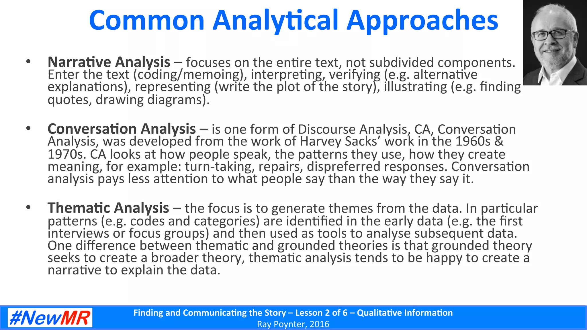 Finding	
  and	
  Communica-ng	
  the	
  Story	
  –	
  Lesson	
  2	
  of	
  6	
  –	
  Qualita-ve	
  Informa-on	
  
Ray	
  Poynter,	
  2016	
  
Common	
  Analy-cal	
  Approaches	
  
•  Narra-ve	
  Analysis	
  –	
  focuses	
  on	
  the	
  en5re	
  text,	
  not	
  subdivided	
  components.	
  
Enter	
  the	
  text	
  (coding/memoing),	
  interpre5ng,	
  verifying	
  (e.g.	
  alterna5ve	
  
explana5ons),	
  represen5ng	
  (write	
  the	
  plot	
  of	
  the	
  story),	
  illustra5ng	
  (e.g.	
  ﬁnding	
  
quotes,	
  drawing	
  diagrams).	
  
•  Conversa-on	
  Analysis	
  –	
  is	
  one	
  form	
  of	
  Discourse	
  Analysis,	
  CA,	
  Conversa5on	
  
Analysis,	
  was	
  developed	
  from	
  the	
  work	
  of	
  Harvey	
  Sacks’	
  work	
  in	
  the	
  1960s	
  &	
  
1970s.	
  CA	
  looks	
  at	
  how	
  people	
  speak,	
  the	
  pa]erns	
  they	
  use,	
  how	
  they	
  create	
  
meaning,	
  for	
  example:	
  turn-­‐taking,	
  repairs,	
  dispreferred	
  responses.	
  Conversa5on	
  
analysis	
  pays	
  less	
  a]en5on	
  to	
  what	
  people	
  say	
  than	
  the	
  way	
  they	
  say	
  it.	
  
•  Thema-c	
  Analysis	
  –	
  the	
  focus	
  is	
  to	
  generate	
  themes	
  from	
  the	
  data.	
  In	
  par5cular	
  
pa]erns	
  (e.g.	
  codes	
  and	
  categories)	
  are	
  iden5ﬁed	
  in	
  the	
  early	
  data	
  (e.g.	
  the	
  ﬁrst	
  
interviews	
  or	
  focus	
  groups)	
  and	
  then	
  used	
  as	
  tools	
  to	
  analyse	
  subsequent	
  data.	
  
One	
  diﬀerence	
  between	
  thema5c	
  and	
  grounded	
  theories	
  is	
  that	
  grounded	
  theory	
  
seeks	
  to	
  create	
  a	
  broader	
  theory,	
  thema5c	
  analysis	
  tends	
  to	
  be	
  happy	
  to	
  create	
  a	
  
narra5ve	
  to	
  explain	
  the	
  data.	
  
 
