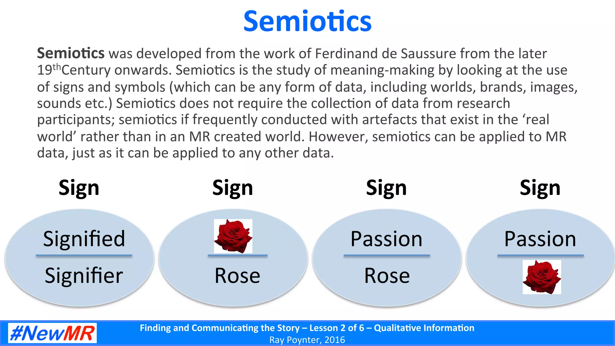 Finding	
  and	
  Communica-ng	
  the	
  Story	
  –	
  Lesson	
  2	
  of	
  6	
  –	
  Qualita-ve	
  Informa-on	
  
Ray	
  Poynter,	
  2016	
  
Semio-cs	
  
Semio-cs	
  was	
  developed	
  from	
  the	
  work	
  of	
  Ferdinand	
  de	
  Saussure	
  from	
  the	
  later	
  
19thCentury	
  onwards.	
  Semio5cs	
  is	
  the	
  study	
  of	
  meaning-­‐making	
  by	
  looking	
  at	
  the	
  use	
  
of	
  signs	
  and	
  symbols	
  (which	
  can	
  be	
  any	
  form	
  of	
  data,	
  including	
  worlds,	
  brands,	
  images,	
  
sounds	
  etc.)	
  Semio5cs	
  does	
  not	
  require	
  the	
  collec5on	
  of	
  data	
  from	
  research	
  
par5cipants;	
  semio5cs	
  if	
  frequently	
  conducted	
  with	
  artefacts	
  that	
  exist	
  in	
  the	
  ‘real	
  
world’	
  rather	
  than	
  in	
  an	
  MR	
  created	
  world.	
  However,	
  semio5cs	
  can	
  be	
  applied	
  to	
  MR	
  
data,	
  just	
  as	
  it	
  can	
  be	
  applied	
  to	
  any	
  other	
  data.	
  
Sign	
  
Signiﬁed	
  	
  
Signiﬁer	
  
Sign	
  
	
  	
  
Rose	
  
Sign	
  
Passion	
  	
  
Rose	
  
Sign	
  
Passion	
  	
  
	
  	
  
 