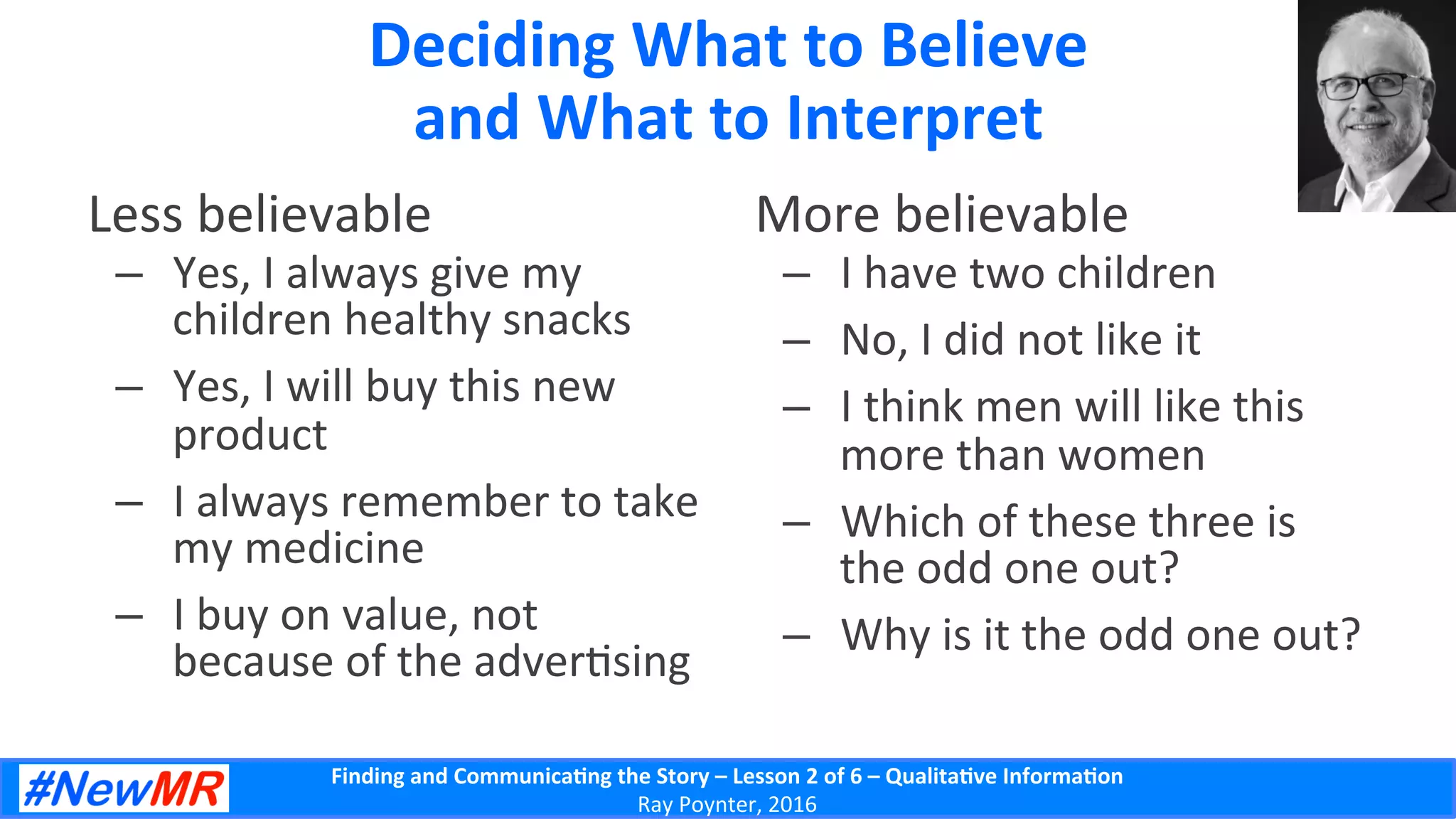 Finding	
  and	
  Communica-ng	
  the	
  Story	
  –	
  Lesson	
  2	
  of	
  6	
  –	
  Qualita-ve	
  Informa-on	
  
Ray	
  Poynter,	
  2016	
  
Deciding	
  What	
  to	
  Believe	
  
and	
  What	
  to	
  Interpret	
  
Less	
  believable	
  
–  Yes,	
  I	
  always	
  give	
  my	
  
children	
  healthy	
  snacks	
  
–  Yes,	
  I	
  will	
  buy	
  this	
  new	
  
product	
  
–  I	
  always	
  remember	
  to	
  take	
  
my	
  medicine	
  
–  I	
  buy	
  on	
  value,	
  not	
  
because	
  of	
  the	
  adver5sing	
  
More	
  believable	
  
–  I	
  have	
  two	
  children	
  
–  No,	
  I	
  did	
  not	
  like	
  it	
  
–  I	
  think	
  men	
  will	
  like	
  this	
  
more	
  than	
  women	
  
–  Which	
  of	
  these	
  three	
  is	
  
the	
  odd	
  one	
  out?	
  
–  Why	
  is	
  it	
  the	
  odd	
  one	
  out?	
  
 