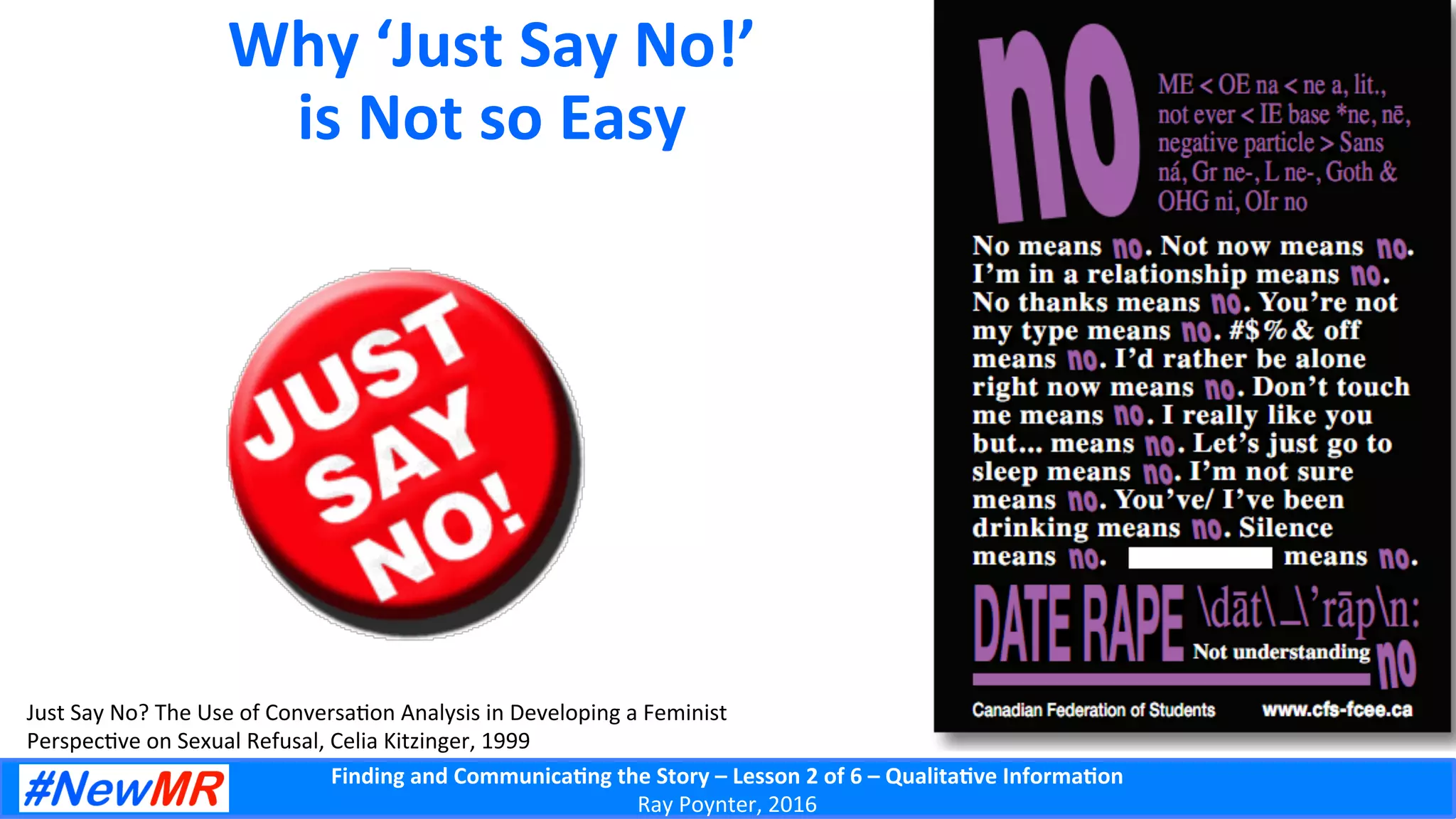 Finding	
  and	
  Communica-ng	
  the	
  Story	
  –	
  Lesson	
  2	
  of	
  6	
  –	
  Qualita-ve	
  Informa-on	
  
Ray	
  Poynter,	
  2016	
  
Why	
  ‘Just	
  Say	
  No!’	
  
is	
  Not	
  so	
  Easy	
  
Just	
  Say	
  No?	
  The	
  Use	
  of	
  Conversa5on	
  Analysis	
  in	
  Developing	
  a	
  Feminist	
  
Perspec5ve	
  on	
  Sexual	
  Refusal,	
  Celia	
  Kitzinger,	
  1999	
  
 