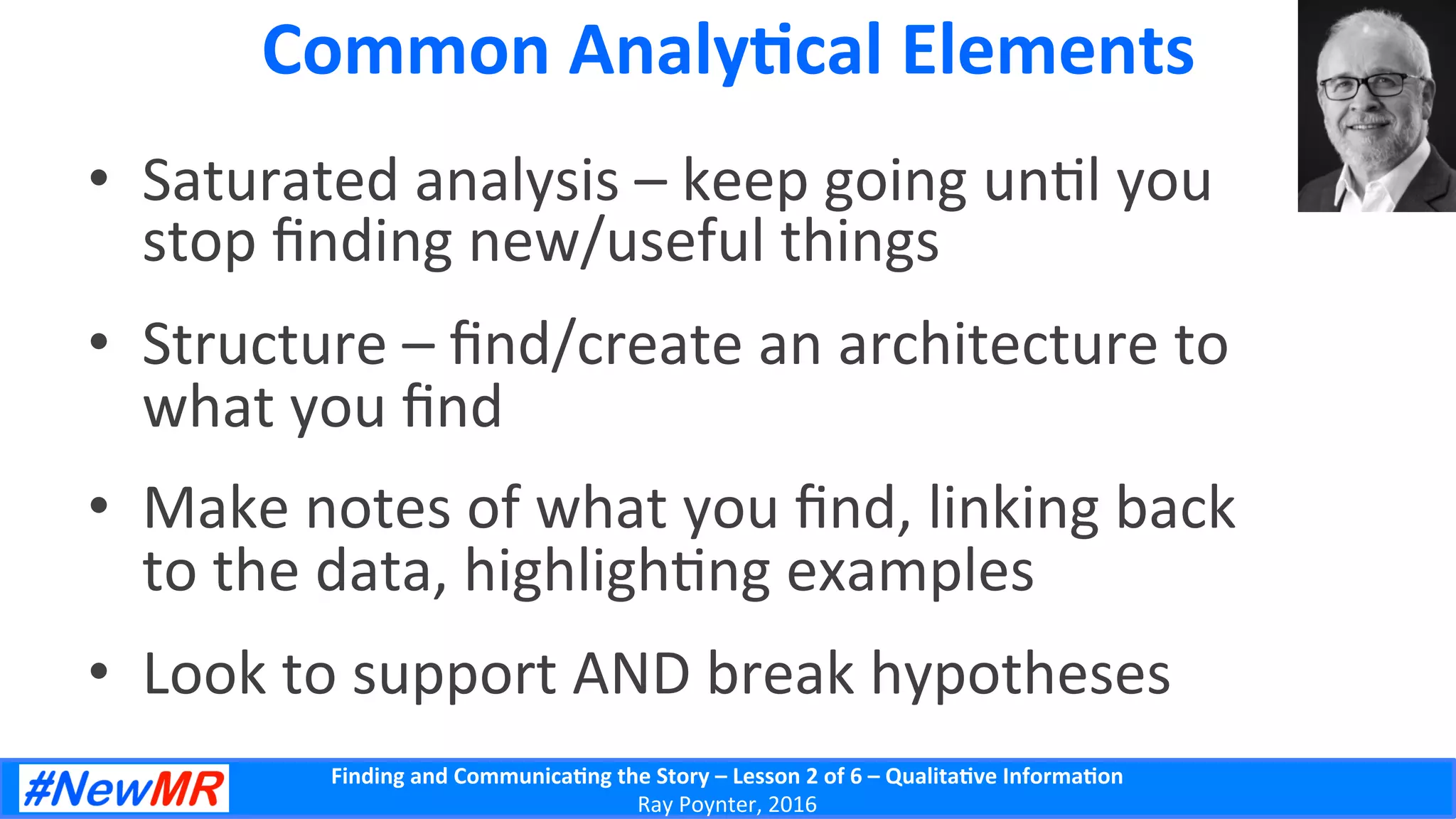 Finding	
  and	
  Communica-ng	
  the	
  Story	
  –	
  Lesson	
  2	
  of	
  6	
  –	
  Qualita-ve	
  Informa-on	
  
Ray	
  Poynter,	
  2016	
  
Common	
  Analy-cal	
  Elements	
  
•  Saturated	
  analysis	
  –	
  keep	
  going	
  un5l	
  you	
  
stop	
  ﬁnding	
  new/useful	
  things	
  
•  Structure	
  –	
  ﬁnd/create	
  an	
  architecture	
  to	
  
what	
  you	
  ﬁnd	
  
•  Make	
  notes	
  of	
  what	
  you	
  ﬁnd,	
  linking	
  back	
  
to	
  the	
  data,	
  highligh5ng	
  examples	
  
•  Look	
  to	
  support	
  AND	
  break	
  hypotheses	
  
 