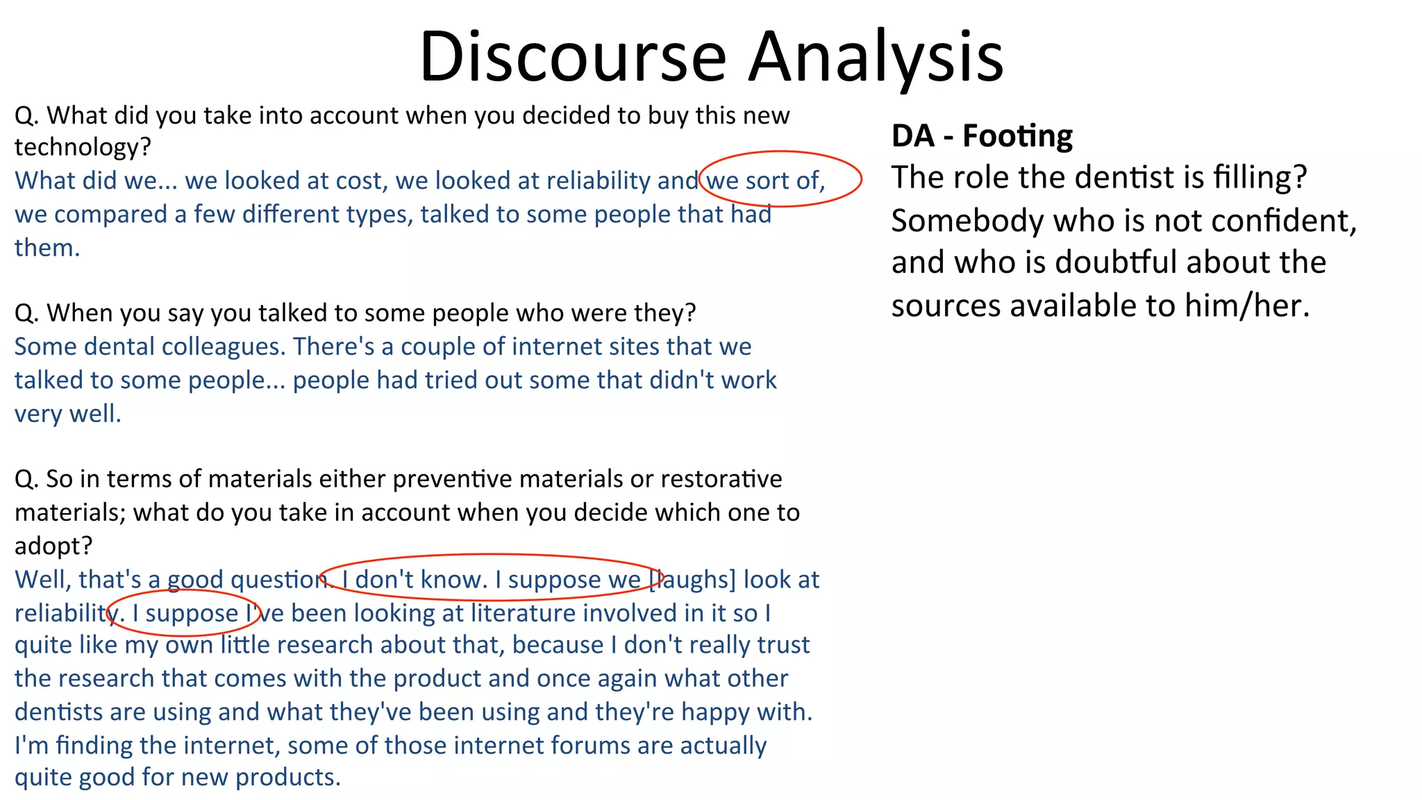 Discourse	
  Analysis	
  
Q.	
  What	
  did	
  you	
  take	
  into	
  account	
  when	
  you	
  decided	
  to	
  buy	
  this	
  new	
  
technology?	
  
What	
  did	
  we...	
  we	
  looked	
  at	
  cost,	
  we	
  looked	
  at	
  reliability	
  and	
  we	
  sort	
  of,	
  
we	
  compared	
  a	
  few	
  diﬀerent	
  types,	
  talked	
  to	
  some	
  people	
  that	
  had	
  
them.	
  
	
  
Q.	
  When	
  you	
  say	
  you	
  talked	
  to	
  some	
  people	
  who	
  were	
  they?	
  
Some	
  dental	
  colleagues.	
  There's	
  a	
  couple	
  of	
  internet	
  sites	
  that	
  we	
  
talked	
  to	
  some	
  people...	
  people	
  had	
  tried	
  out	
  some	
  that	
  didn't	
  work	
  
very	
  well.	
  
	
  
Q.	
  So	
  in	
  terms	
  of	
  materials	
  either	
  preven5ve	
  materials	
  or	
  restora5ve	
  
materials;	
  what	
  do	
  you	
  take	
  in	
  account	
  when	
  you	
  decide	
  which	
  one	
  to	
  
adopt?	
  
Well,	
  that's	
  a	
  good	
  ques5on.	
  I	
  don't	
  know.	
  I	
  suppose	
  we	
  [laughs]	
  look	
  at	
  
reliability.	
  I	
  suppose	
  I've	
  been	
  looking	
  at	
  literature	
  involved	
  in	
  it	
  so	
  I	
  
quite	
  like	
  my	
  own	
  li]le	
  research	
  about	
  that,	
  because	
  I	
  don't	
  really	
  trust	
  
the	
  research	
  that	
  comes	
  with	
  the	
  product	
  and	
  once	
  again	
  what	
  other	
  
den5sts	
  are	
  using	
  and	
  what	
  they've	
  been	
  using	
  and	
  they're	
  happy	
  with.	
  
I'm	
  ﬁnding	
  the	
  internet,	
  some	
  of	
  those	
  internet	
  forums	
  are	
  actually	
  
quite	
  good	
  for	
  new	
  products.	
  
DA	
  -­‐	
  Foo-ng	
  
The	
  role	
  the	
  den5st	
  is	
  ﬁlling?	
  
Somebody	
  who	
  is	
  not	
  conﬁdent,	
  
and	
  who	
  is	
  doub}ul	
  about	
  the	
  
sources	
  available	
  to	
  him/her.	
  
 