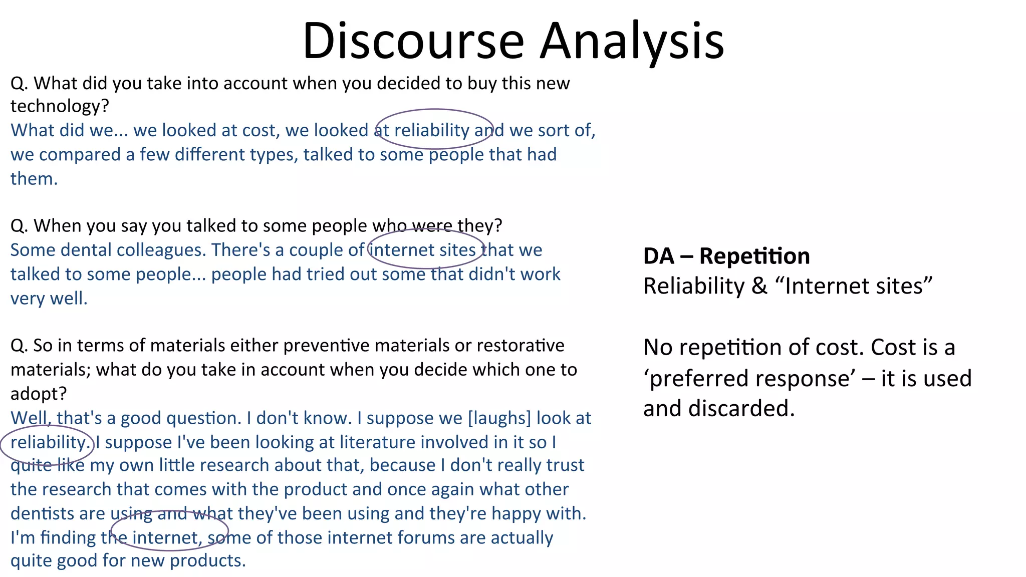 Discourse	
  Analysis	
  
Q.	
  What	
  did	
  you	
  take	
  into	
  account	
  when	
  you	
  decided	
  to	
  buy	
  this	
  new	
  
technology?	
  
What	
  did	
  we...	
  we	
  looked	
  at	
  cost,	
  we	
  looked	
  at	
  reliability	
  and	
  we	
  sort	
  of,	
  
we	
  compared	
  a	
  few	
  diﬀerent	
  types,	
  talked	
  to	
  some	
  people	
  that	
  had	
  
them.	
  
	
  
Q.	
  When	
  you	
  say	
  you	
  talked	
  to	
  some	
  people	
  who	
  were	
  they?	
  
Some	
  dental	
  colleagues.	
  There's	
  a	
  couple	
  of	
  internet	
  sites	
  that	
  we	
  
talked	
  to	
  some	
  people...	
  people	
  had	
  tried	
  out	
  some	
  that	
  didn't	
  work	
  
very	
  well.	
  
	
  
Q.	
  So	
  in	
  terms	
  of	
  materials	
  either	
  preven5ve	
  materials	
  or	
  restora5ve	
  
materials;	
  what	
  do	
  you	
  take	
  in	
  account	
  when	
  you	
  decide	
  which	
  one	
  to	
  
adopt?	
  
Well,	
  that's	
  a	
  good	
  ques5on.	
  I	
  don't	
  know.	
  I	
  suppose	
  we	
  [laughs]	
  look	
  at	
  
reliability.	
  I	
  suppose	
  I've	
  been	
  looking	
  at	
  literature	
  involved	
  in	
  it	
  so	
  I	
  
quite	
  like	
  my	
  own	
  li]le	
  research	
  about	
  that,	
  because	
  I	
  don't	
  really	
  trust	
  
the	
  research	
  that	
  comes	
  with	
  the	
  product	
  and	
  once	
  again	
  what	
  other	
  
den5sts	
  are	
  using	
  and	
  what	
  they've	
  been	
  using	
  and	
  they're	
  happy	
  with.	
  
I'm	
  ﬁnding	
  the	
  internet,	
  some	
  of	
  those	
  internet	
  forums	
  are	
  actually	
  
quite	
  good	
  for	
  new	
  products.	
  
DA	
  –	
  Repe--on	
  
Reliability	
  &	
  “Internet	
  sites”	
  
	
  
No	
  repe55on	
  of	
  cost.	
  Cost	
  is	
  a	
  
‘preferred	
  response’	
  –	
  it	
  is	
  used	
  
and	
  discarded.	
  
 
