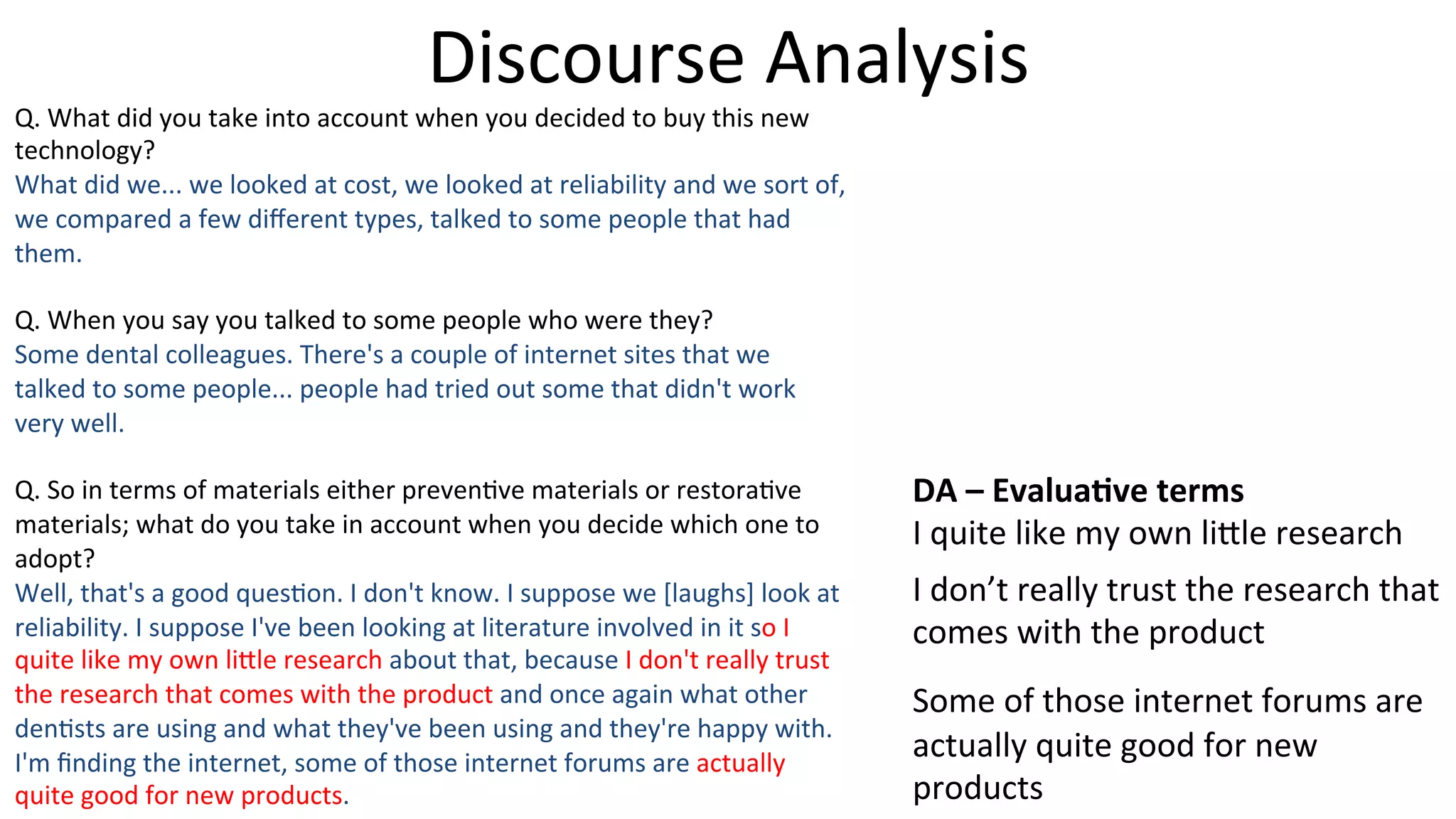 Discourse	
  Analysis	
  
Q.	
  What	
  did	
  you	
  take	
  into	
  account	
  when	
  you	
  decided	
  to	
  buy	
  this	
  new	
  
technology?	
  
What	
  did	
  we...	
  we	
  looked	
  at	
  cost,	
  we	
  looked	
  at	
  reliability	
  and	
  we	
  sort	
  of,	
  
we	
  compared	
  a	
  few	
  diﬀerent	
  types,	
  talked	
  to	
  some	
  people	
  that	
  had	
  
them.	
  
	
  
Q.	
  When	
  you	
  say	
  you	
  talked	
  to	
  some	
  people	
  who	
  were	
  they?	
  
Some	
  dental	
  colleagues.	
  There's	
  a	
  couple	
  of	
  internet	
  sites	
  that	
  we	
  
talked	
  to	
  some	
  people...	
  people	
  had	
  tried	
  out	
  some	
  that	
  didn't	
  work	
  
very	
  well.	
  
	
  
Q.	
  So	
  in	
  terms	
  of	
  materials	
  either	
  preven5ve	
  materials	
  or	
  restora5ve	
  
materials;	
  what	
  do	
  you	
  take	
  in	
  account	
  when	
  you	
  decide	
  which	
  one	
  to	
  
adopt?	
  
Well,	
  that's	
  a	
  good	
  ques5on.	
  I	
  don't	
  know.	
  I	
  suppose	
  we	
  [laughs]	
  look	
  at	
  
reliability.	
  I	
  suppose	
  I've	
  been	
  looking	
  at	
  literature	
  involved	
  in	
  it	
  so	
  I	
  
quite	
  like	
  my	
  own	
  li]le	
  research	
  about	
  that,	
  because	
  I	
  don't	
  really	
  trust	
  
the	
  research	
  that	
  comes	
  with	
  the	
  product	
  and	
  once	
  again	
  what	
  other	
  
den5sts	
  are	
  using	
  and	
  what	
  they've	
  been	
  using	
  and	
  they're	
  happy	
  with.	
  
I'm	
  ﬁnding	
  the	
  internet,	
  some	
  of	
  those	
  internet	
  forums	
  are	
  actually	
  
quite	
  good	
  for	
  new	
  products.	
  
DA	
  –	
  Evalua-ve	
  terms	
  
I	
  quite	
  like	
  my	
  own	
  li]le	
  research	
  
I	
  don’t	
  really	
  trust	
  the	
  research	
  that	
  
comes	
  with	
  the	
  product	
  
Some	
  of	
  those	
  internet	
  forums	
  are	
  
actually	
  quite	
  good	
  for	
  new	
  
products	
  
 