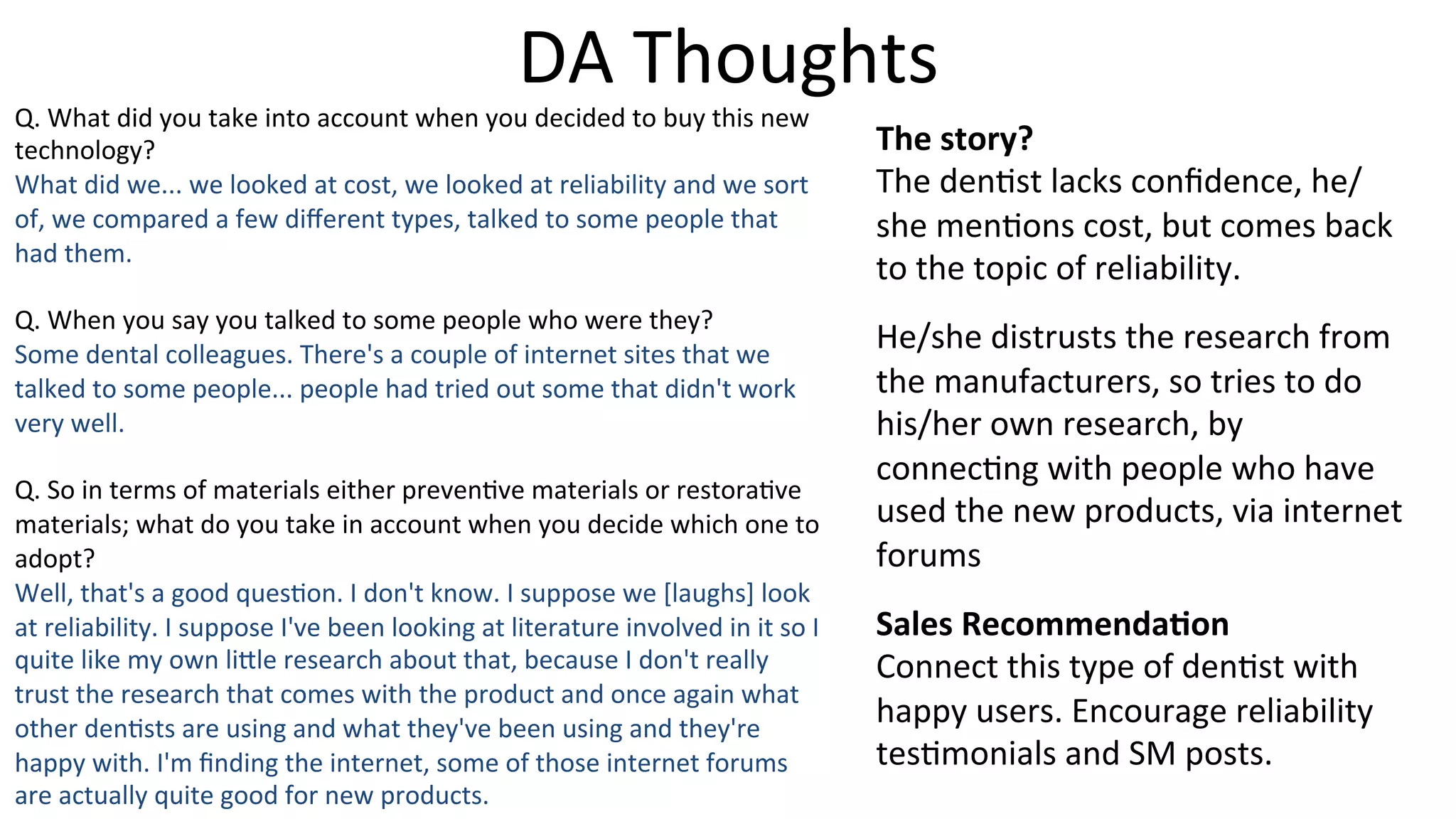 DA	
  Thoughts	
  
Q.	
  What	
  did	
  you	
  take	
  into	
  account	
  when	
  you	
  decided	
  to	
  buy	
  this	
  new	
  
technology?	
  
What	
  did	
  we...	
  we	
  looked	
  at	
  cost,	
  we	
  looked	
  at	
  reliability	
  and	
  we	
  sort	
  
of,	
  we	
  compared	
  a	
  few	
  diﬀerent	
  types,	
  talked	
  to	
  some	
  people	
  that	
  
had	
  them.	
  
	
  
Q.	
  When	
  you	
  say	
  you	
  talked	
  to	
  some	
  people	
  who	
  were	
  they?	
  
Some	
  dental	
  colleagues.	
  There's	
  a	
  couple	
  of	
  internet	
  sites	
  that	
  we	
  
talked	
  to	
  some	
  people...	
  people	
  had	
  tried	
  out	
  some	
  that	
  didn't	
  work	
  
very	
  well.	
  
	
  
Q.	
  So	
  in	
  terms	
  of	
  materials	
  either	
  preven5ve	
  materials	
  or	
  restora5ve	
  
materials;	
  what	
  do	
  you	
  take	
  in	
  account	
  when	
  you	
  decide	
  which	
  one	
  to	
  
adopt?	
  
Well,	
  that's	
  a	
  good	
  ques5on.	
  I	
  don't	
  know.	
  I	
  suppose	
  we	
  [laughs]	
  look	
  
at	
  reliability.	
  I	
  suppose	
  I've	
  been	
  looking	
  at	
  literature	
  involved	
  in	
  it	
  so	
  I	
  
quite	
  like	
  my	
  own	
  li]le	
  research	
  about	
  that,	
  because	
  I	
  don't	
  really	
  
trust	
  the	
  research	
  that	
  comes	
  with	
  the	
  product	
  and	
  once	
  again	
  what	
  
other	
  den5sts	
  are	
  using	
  and	
  what	
  they've	
  been	
  using	
  and	
  they're	
  
happy	
  with.	
  I'm	
  ﬁnding	
  the	
  internet,	
  some	
  of	
  those	
  internet	
  forums	
  
are	
  actually	
  quite	
  good	
  for	
  new	
  products.	
  
The	
  story?	
  
The	
  den5st	
  lacks	
  conﬁdence,	
  he/
she	
  men5ons	
  cost,	
  but	
  comes	
  back	
  
to	
  the	
  topic	
  of	
  reliability.	
  
He/she	
  distrusts	
  the	
  research	
  from	
  
the	
  manufacturers,	
  so	
  tries	
  to	
  do	
  
his/her	
  own	
  research,	
  by	
  
connec5ng	
  with	
  people	
  who	
  have	
  
used	
  the	
  new	
  products,	
  via	
  internet	
  
forums	
  
Sales	
  Recommenda-on	
  
Connect	
  this	
  type	
  of	
  den5st	
  with	
  
happy	
  users.	
  Encourage	
  reliability	
  
tes5monials	
  and	
  SM	
  posts.	
  
 
