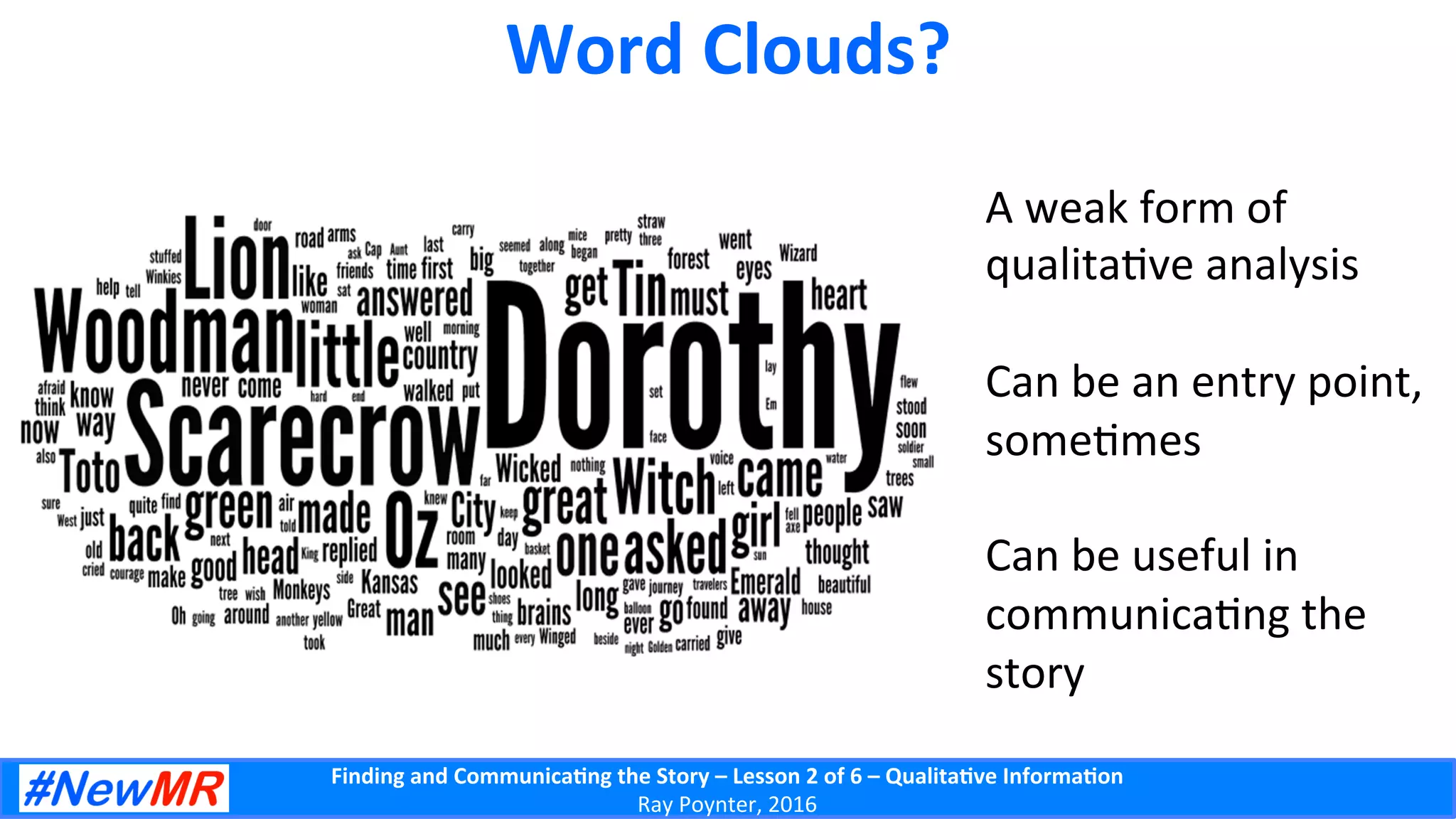 Finding	
  and	
  Communica-ng	
  the	
  Story	
  –	
  Lesson	
  2	
  of	
  6	
  –	
  Qualita-ve	
  Informa-on	
  
Ray	
  Poynter,	
  2016	
  
Word	
  Clouds?	
  
A	
  weak	
  form	
  of	
  
qualita5ve	
  analysis	
  
	
  
Can	
  be	
  an	
  entry	
  point,	
  
some5mes	
  
	
  
Can	
  be	
  useful	
  in	
  
communica5ng	
  the	
  
story	
  
 