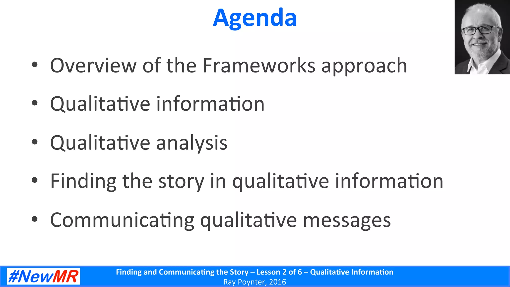 Finding	
  and	
  Communica-ng	
  the	
  Story	
  –	
  Lesson	
  2	
  of	
  6	
  –	
  Qualita-ve	
  Informa-on	
  
Ray	
  Poynter,	
  2016	
  
Agenda	
  
•  Overview	
  of	
  the	
  Frameworks	
  approach	
  
•  Qualita5ve	
  informa5on	
  
•  Qualita5ve	
  analysis	
  
•  Finding	
  the	
  story	
  in	
  qualita5ve	
  informa5on	
  
•  Communica5ng	
  qualita5ve	
  messages	
  
 