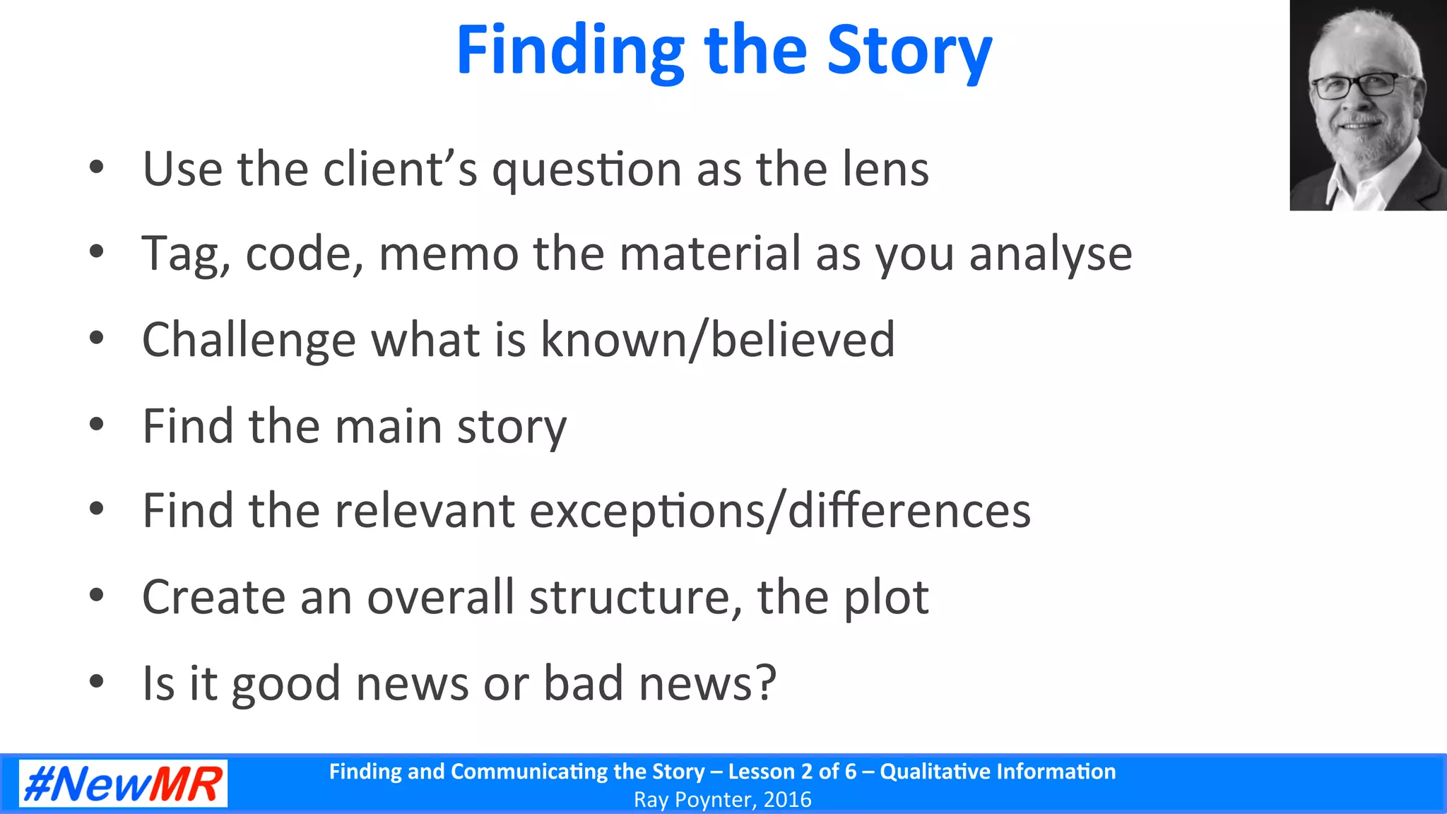 Finding	
  and	
  Communica-ng	
  the	
  Story	
  –	
  Lesson	
  2	
  of	
  6	
  –	
  Qualita-ve	
  Informa-on	
  
Ray	
  Poynter,	
  2016	
  
Finding	
  the	
  Story	
  
•  Use	
  the	
  client’s	
  ques5on	
  as	
  the	
  lens	
  
•  Tag,	
  code,	
  memo	
  the	
  material	
  as	
  you	
  analyse	
  
•  Challenge	
  what	
  is	
  known/believed	
  
•  Find	
  the	
  main	
  story	
  
•  Find	
  the	
  relevant	
  excep5ons/diﬀerences	
  
•  Create	
  an	
  overall	
  structure,	
  the	
  plot	
  
•  Is	
  it	
  good	
  news	
  or	
  bad	
  news?	
  
 