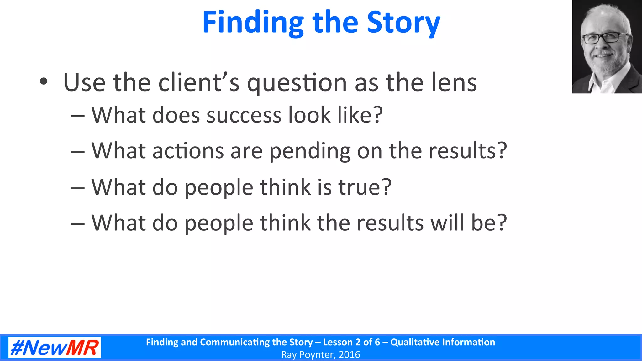 Finding	
  and	
  Communica-ng	
  the	
  Story	
  –	
  Lesson	
  2	
  of	
  6	
  –	
  Qualita-ve	
  Informa-on	
  
Ray	
  Poynter,	
  2016	
  
Finding	
  the	
  Story	
  
•  Use	
  the	
  client’s	
  ques5on	
  as	
  the	
  lens	
  
– What	
  does	
  success	
  look	
  like?	
  
– What	
  ac5ons	
  are	
  pending	
  on	
  the	
  results?	
  
– What	
  do	
  people	
  think	
  is	
  true?	
  
– What	
  do	
  people	
  think	
  the	
  results	
  will	
  be?	
  
 