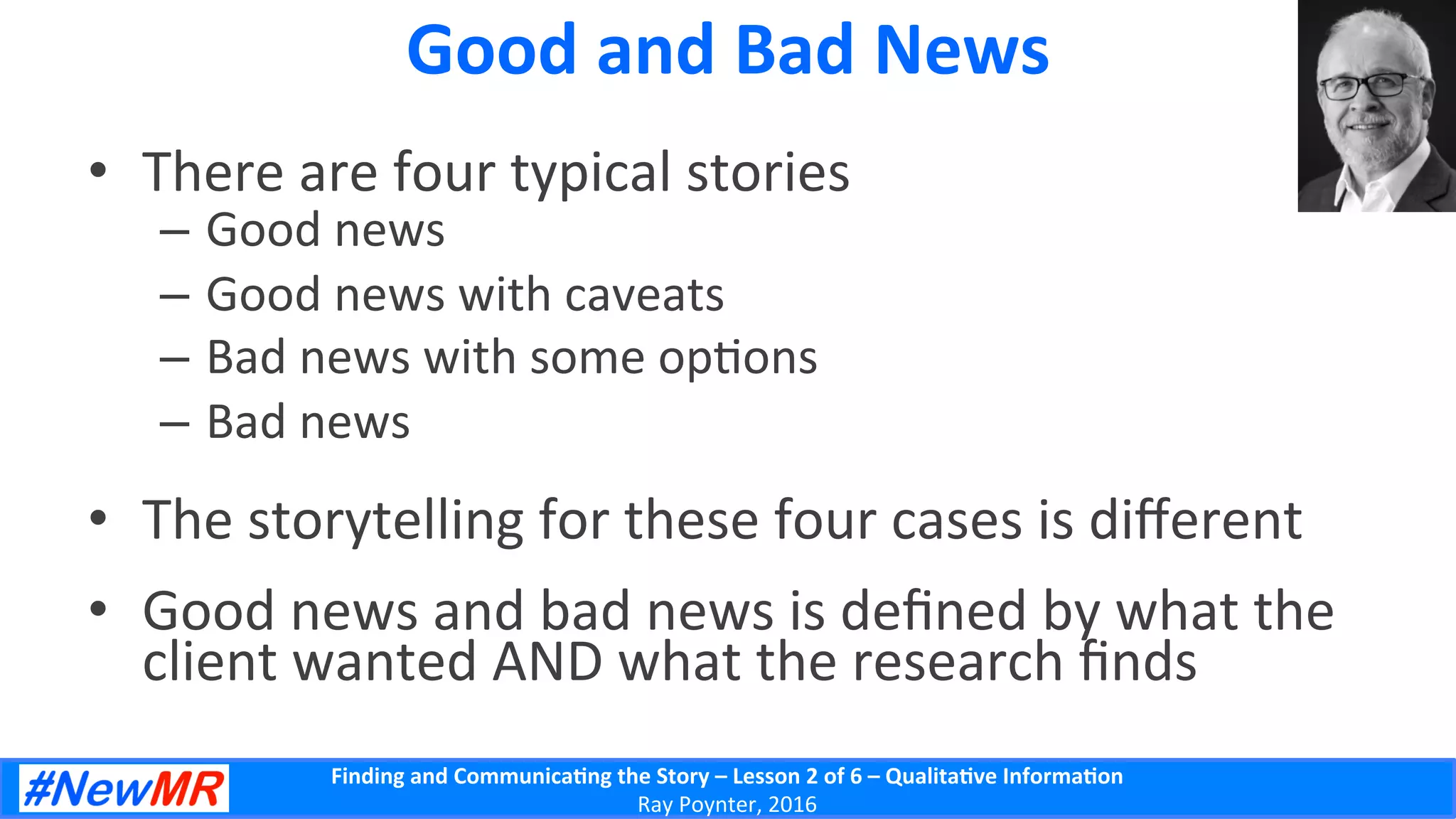 Finding	
  and	
  Communica-ng	
  the	
  Story	
  –	
  Lesson	
  2	
  of	
  6	
  –	
  Qualita-ve	
  Informa-on	
  
Ray	
  Poynter,	
  2016	
  
Good	
  and	
  Bad	
  News	
  
•  There	
  are	
  four	
  typical	
  stories	
  
–  Good	
  news	
  
–  Good	
  news	
  with	
  caveats	
  
–  Bad	
  news	
  with	
  some	
  op5ons	
  
–  Bad	
  news	
  
•  The	
  storytelling	
  for	
  these	
  four	
  cases	
  is	
  diﬀerent	
  
•  Good	
  news	
  and	
  bad	
  news	
  is	
  deﬁned	
  by	
  what	
  the	
  
client	
  wanted	
  AND	
  what	
  the	
  research	
  ﬁnds	
  
 