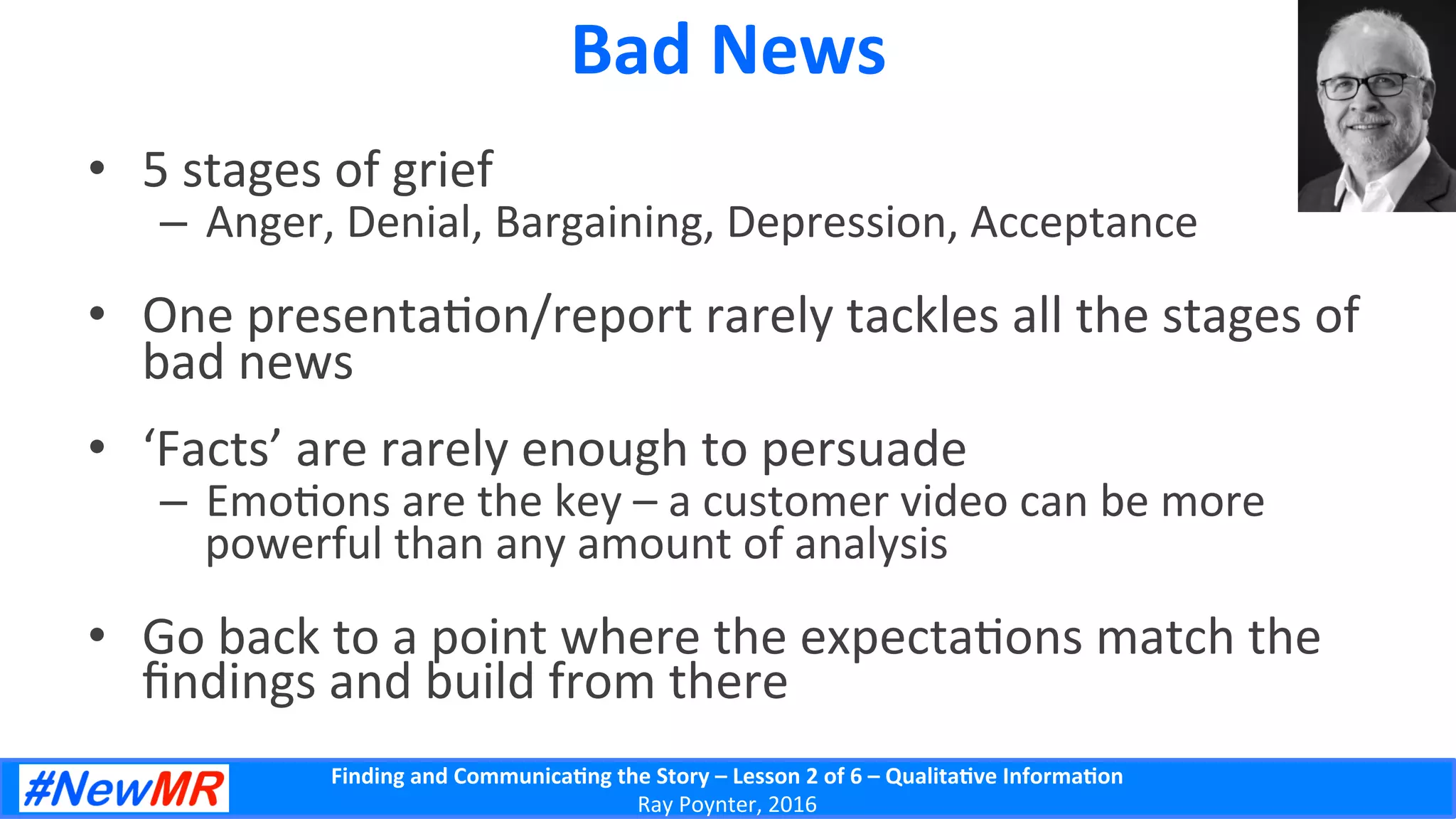 Finding	
  and	
  Communica-ng	
  the	
  Story	
  –	
  Lesson	
  2	
  of	
  6	
  –	
  Qualita-ve	
  Informa-on	
  
Ray	
  Poynter,	
  2016	
  
Bad	
  News	
  
•  5	
  stages	
  of	
  grief	
  
–  Anger,	
  Denial,	
  Bargaining,	
  Depression,	
  Acceptance	
  
•  One	
  presenta5on/report	
  rarely	
  tackles	
  all	
  the	
  stages	
  of	
  
bad	
  news	
  
•  ‘Facts’	
  are	
  rarely	
  enough	
  to	
  persuade	
  
–  Emo5ons	
  are	
  the	
  key	
  –	
  a	
  customer	
  video	
  can	
  be	
  more	
  
powerful	
  than	
  any	
  amount	
  of	
  analysis	
  
•  Go	
  back	
  to	
  a	
  point	
  where	
  the	
  expecta5ons	
  match	
  the	
  
ﬁndings	
  and	
  build	
  from	
  there	
  
 